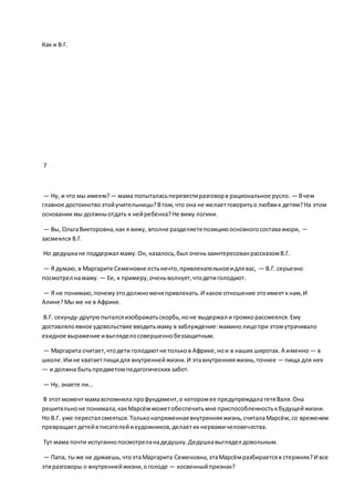Как и В.Г.
7
— Ну, и что мы имеем? — мама попыталасьперевестиразговорв рациональное русло. — Вчем
главное достоинствоэтойучительницы?Втом,что она не желаетговоритьо любвик детям?На этом
основании мы должныотдать к нейребенка?Не вижу логики.
— Вы, ОльгаВикторовна,как я вижу, вполне разделяетепозициюосновногосоставажюри, —
засмеялся В.Г.
Но дедушкане поддержал маму.Он, казалось,был оченьзаинтересованрассказомВ.Г.
— Я думаю, в Маргарите Семеновне естьнечто,привлекательноеидлявас, — В.Г. серьезно
посмотрел намаму. — Ее, к примеру,оченьволнует,чтодетиголодают.
— Я не понимаю,почемуэтодолжноменяпривлекать.И какое отношение этоимееткнам,И
Алине?Мы же не в Африке.
В.Г. секунду-другуюпыталсяизображатьскорбь,ноне выдержал и громкорассмеялся.Ему
доставлялоявное удовольствие вводитьмаму в заблуждение:маминолицопри этомутрачивало
ехидное выражение ивыгляделосовершеннобеззащитным.
— Маргарита считает,чтодети голодаютне тольков Африке,нои в наших широтах.А именно— в
школе.Имне хватаетпищидля внутреннейжизни.И этавнутренняяжизнь,точнее — пища для нее
— и должна бытьпредметомпедагогических забот.
— Ну, знаете ли…
В этотмоментмамавспомнила профундамент,о которомее предупреждалатетяВаля.Она
решительноне понимала,какМарсёмможетобеспечитьмне приспособленностькбудущейжизни.
Но В.Г. уже перестал смеяться.Тольконапряженнаявнутренняяжизнь,считалаМарсём,со временем
превращаетдетейвписателейихудожников,делаетих нервамичеловечества.
Тут мама почти испуганнопосмотреланадедушку.Дедушкавыглядел довольным.
— Папа, тыже не думаешь,чтоэтаМаргарита Семеновна,этаМарсёмразбираетсяв стержнях?И все
этиразговоры о внутреннейжизни,оголоде — косвенныйпризнак?
 
