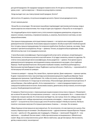 для детейпраздники.Он придумал праздникпервогоснега.В этотденьв интернате отменялись
уроки,и все — детии взрослые — бежалина улицуигратьв снежки.
Когда выпадетснег,мы тоже устроимтакой праздник.Хотите?
Детихотели.И я думала,чтоуспешновнедряюценности.Нужнотолькодождаться снега.
И снег наконецвыпал.
Лучше бы он не выпадал. Этожелание лишнийраз подтверждаеткретинизмучительницы:ведьв
наших широтах ононевыполнимо.Ноя тогда не один раз подумала:«Лучше бы он не выпадал!»
На следующийденьпосле первогоснега,этогоснежногопраздника демократии,когдавсе мы
игралив снежки,и валялись,и промоклинасквозь, и,казалось, быливполне счастливы,ко мне
пришлаАнинамама.
Она пришлапередуроками,хотясуществовалоправило — не портитьмне передрабочимднем
демократическое настроение.Анинамаманарушилаправило.Онабыла кроткойи тихойженщиной.
Но в тотдень пришлапередуроками.Ее попросилаприйтиАня.Онабыла такаяже, как мама. Такая
нежнаяи чувствительнаядевочка.И еще — армянка.Точнее,ее родителибылиармянами.Этому
обстоятельствуякак-тоне придавалазначения.
У меня быласвоя классификация. Я делилародителейнатричасти: активные,сочувствующие и
бесполезные,постепениих участияв классной жизни. А тутвдруг оказалось,можно по-другому.По
этойне оченьважной для меняклассификации,Аниныродители — армяне.И во времянашего
демократическогопраздника,воплощаемоговжизнь корчаковскогонаследия,к Ане подбежал
Кирюша.Такой красивый мальчикс большимиголубымиглазами, такойбольшоймладенецс
брутальнымичертамибудущегосамца.Подбежал и шепнул ейна ухо:«Твойотец — черножопый!» А
потомзасунул ей снежокза шиворот.
Снежокза шиворот — ерунда.Это,можетбыть, признакчувства. Даже наверняка— признак чувства.
И даже «черножопогопапу» принекоторых усилияхможнорасценитьподобнымобразом.Такое
извращенное признание.Удетейбывает.Но,чтобыэтопонять,нужно былоначитатьсяФрейда и
других из егокомпании.А я тогда еще не начиталась.Я быламолодая.Демократическаякретинка.Я
читалаКорчака. «Каклюбитьдетей».И эта«черножопость» — всвете праздникапервогоснега —
совершенновыбиламеняиз колеи.Анинамама сказала, девочкавесь вечерплакала,не хотелаидти
в школу.В мой демократическийкласс!
Я озверела.Явлетелавкласс с перекошеннымлицомисказала оченьтихои страшно:«Посмотрите
все на меня!На меня!Вы тутвчеразаконы сочиняли — кого за что наказывать.Но я — главнее всех.Я
главнее вас и ваших законов.И в этом классе все будеттак, как я решу.Если кто-нибудьизвас когда-
нибудь обзоветкого-нибудьчерножопым,илихачиком,илижидом — какие вы там еще слова
знаете?— он вылетитиз этогокласса в два счета!Я понятноговорю?» Имбылопонятно.Им было
понятно:я великаяи могучая.И я страшно разгневана.А законы — этоигра. Это не важно.
Мама Кирюшипотомпришлако мне извиняться. Он так испугался,что сам прислал ее в школу.Она
сказала, Кирюшаеще не понимает.Этиобзывательства — дурное влияние старших братьев.Разрыв-
то у них — десятьлет.Им,дуракам,уже подвадцать. А Кирюша — маленький.Поздний.И — она
смутилась— случайный.Она им скажет,чтобыпри маленьком«не выражались».Обязательно
скажет.Ведь они в семье меняоченьценят.Меня и мой класс, где детямхорошо.Имтак весело,
детям,в моем классе,такинтересно!
 