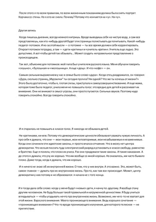 После этого я по всемправилам,по всем жизненнымпоказаниямдолжна быласнять портрет
Корчакасо стены.Но я егоне сняла.Почему?Потомучто кончаетсяна «у».На «у».
Другаязапись
Когда пишешьдневник, всегданемногохитришь.Вроде выводишьсебя на чистуюводу, а сам все
представляешь,каккто-нибудьдругойбудетэтистраницыполистыватьда почитывать.Какой-нибудь
педагог-потомок.И из-заэтоймысли — о потомке — ты все времядолженсебя корректировать.
Откроетпотомоктетрадку,атам — «дети-кретины»и«учитель-кретин».Учительеще ладно.Это
допустимо.А вотчтобыдетейтак обзывать… Можетсоздать неправильное представление о
происходящем.
Так вот,объясняюдля потомков:мой папабыл учителемрусскогоязыка.Меняобучалиговорить
«скушно»,«булошная»и«молошница».А еще «дощ».И что«кофе» — он.
Самым сильнымвыражениему нас в семье было слово«дура».Когда отецраздражался, он говорил:
«Дура,сколькостраниц„Мурзилки“ ты сегодняпрочла?Ни одной? Что же ты хочешьотжизни?»
Этого былодостаточно,чтобыя, глотаяслезы,приступалаксамоусовершенствованию.И еще мама,
котораятоже была педагог,училаменяне повышатьголос:этовреднодля детейи рассеиваетих
внимание.Они не вникаютв смысл угрозы,они простопугаются.Сильных звуков.Поэтомунадо
говоритьспокойно.Всегда говоритьспокойно.
И я старалась не повышатьв классе голос.Я никогда не обзываладетей.
Ни кретинами,никем.Потомучто демократические ценностиобязываютуважатьчужуюличность.А
просебя я думала, чтоони — мои первые,моинеповторимые,моинезабываемыеинезаменимые.
Когда они сочинилиэти идиотские законы,я простовпалав отчаяние.Что в мозгу нетцентра
демократии.Чтонельзяпослатьтуда электрическийразрядиустановитьв классе свободу,равенство
и братство.Еще я поняла,чтоплохоих учила.Раз они придумалитакие законы. И такие наказания. А
до этогоя думала,чтоучу их хорошо.Чтоим вообще со мной хорошо.Нооказалось,им часто бывало
плохо. Даже тогда,когда я думала, чтоим хорошо.
И я ничегоне знаю об их внутреннейжизни.О том,что у них внутри.А этоважно. Это,можетбыть,
самое главное — думать проих внутреннююжизнь.Прото,как там все происходит.Может,центр
демократииу них потомуи не образовался: я началане с того конца.
И я тогда дала себе слово:когда у менябудут«новые» дети,я начнупо-другому.Явообще стану
другим человеком.Не будубольше такойправильнойинагруженнойценностями.Ябуду учиться
вглядываться — чтобыугадывать нечтопровнутреннююжизнь.Возможно,им чего-тоне хватаетдля
этойжизни. Взрослоговнимания. Моего проникающеговнимания.Ведьхорошее сочетание —
«проникающее внимание»?Что-товроде проникающегоизлучения,длякотороготелесное — не
препятствие.
 
