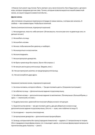 А Корчак пустьвисит над столом.Пусть смотрит,как у меняполучится.Какя будуиграть с детьмив
игры,которые придумаюдляних сама. Точнее,которымпозволювырастииз нашейсовместной
жизни, из нашеготрудногосовместногобытия…
Другая запись
Для потомков:специальнопереписалавтетрадкуте самые законы,с которых все началось. В
скобках — мои комментарии.Чтобыбылопонятней.
Законы(написанозеленым,подчеркнутокрасным)
1. Нельзядраться, покакто-либозаплачет.(Втомсмысле,чтоесли уже кого-тодовелидо слез,то
дальше нельзя.)
2. Нельзябить полицу.
3. Нельзябить ногами.
4. Нельзя,чтобымальчикбил девочку,и наоборот.
5. Нельзяругаться в классе матом.
6. Нельзяопаздывать.
7. Нельзяпропускатьдежурство.
8. Не братьчужие вещи безспроса. (Было«безспросу».)
9. Не мешатьвестиурокучительнице.(Видимо,мне.)
10. Нельзя пропускатьзанятия,не предупредивучительницу.
11. Нельзя оскорблятьдругдруга.
Наказания (написаносиним, подчеркнутокрасным)
1. За слезычеловека, которогопобили, — Тридня поливатьцветы.(Сохраняюпунктуацию.)
2. За побитие полицу — Дополнительноезадание порусскомуязыку.
3. За побитие ногами— дополнительное задание поматематике.(Почемувыше сбольшойбуквы,а
здесь — с маленькой,не знаю.)
4. За драку мальчикас девочкойониполучаютуборкувклассе четыре дня.
5. За ругательствоматом— три дня поливатьцветы,два дня убираться в классе и еще
дополнительноезадание порусскомуязыку.(Эточто — хуже,чем«побитие полицу»?)
6. За опоздание — выучитьстихотворение.
7. За пропускание дежурства— дополнительные тридняуборки.
8. За вещи,которые взятыбез просу(народнаяэтимология) — задавать 1 5 вопросовемупо теории.
(Этоя придумалатакуюформуопроса:кто-товыходитк доске,а остальные формулируютвопросыпо
прочитанномудома.Казалось — умно!)
 