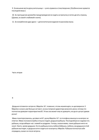 9. За мешание вестиурокучительнице — учитьправилаи стихотворение.(Особенномне нравится
последняямера.)
10. За пропущение уроковбезпредупрежденияне ходитьнапрогулкуичитатьдесять страниц
(Думаю,из своей«любимой» книги).
11. За оскорбление другдруга— дополнительноезадание порусскомуязыку.
Часть вторая
8
Дедушкаготовилсяк встрече с Марсём. В.Г. позвонил,чтомы можемидти, он договорился.У
Марсём в классе уже больше нетмест,ноона попроситдиректоразачислитьменя,потомучто
полностьюдоверяетхарактеристикеВ.Г.И как она можетемуне доверять,когдаон целуетдамам
ручки!
Мама поинтересовалась,целовал лиВ.Г.ручкуМарсём. В.Г. потелефонухмыкнул инавопрос не
ответил.Мама положилатрубкуипошлагладить дедушке рубашку.Последнийразон надевал эту
рубашку,когдазабирал нас с мамой из роддома. Теперь,сказаламама, такие рубашкиниктоне
носит.Никто, кроме дедушки.Ноэту рубашкуоченьлюбилабабушка,любила,какдедушкавэтой
рубашке выглядит,и дедушкахотел надетьее навстречус Марсём. Рубашкаполностьюсебя
оправдала,сказал он после встречи.
 
