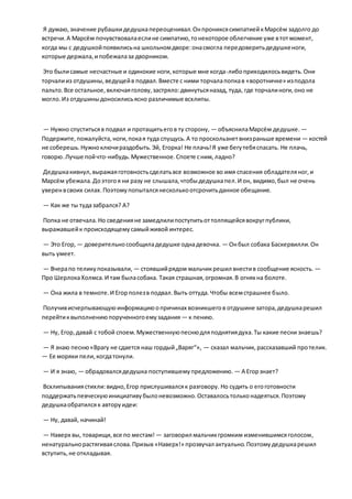 Я думаю,значение рубашкидедушкапереоценивал.ОнпрониксясимпатиейкМарсём задолго до
встречи.А Марсём почувствовалаеслине симпатию,тонекоторое облегчение уже втотмомент,
когда мы с дедушкойпоявилисьна школьномдворе:онасмогла передоверитьдедушкеноги,
которые держала,ипобежалаза дворником.
Это былисамые несчастные и одинокие ноги,которые мне когда-либоприходилосьвидеть.Они
торчалииз отдушины,ведущейв подвал.Вместе с ними торчалапопкав «воротничке» изподола
пальто. Все остальное,включаяголову,застряло:двинутьсяназад, туда, где торчалиноги,оно не
могло.Из отдушиныдоносилисьясно различимые всхлипы.
— Нужно спуститьсяв подвал и протащитьегов ту сторону, — объяснилаМарсём дедушке. —
Подержите,пожалуйста, ноги,покая туда спущусь.А то проскользнетвнизраньше времени — костей
не соберешь.Нужноключираздобыть.Эй, Егорка! Не плачь!Я уже бегутебяспасать. Не плачь,
говорю.Лучше пойчто-нибудь.Мужественное.Споете сним,ладно?
Дедушкакивнул,выражаяготовностьсделатьвсе возможное во имя спасения обладателяног,и
Марсём убежала.Доэтогоя ни разу не слышала,чтобыдедушкапел.И он, видимо,был не очень
уверенвсвоих силах.Поэтомупопыталсянесколькоотсрочитьданное обещание.
— Как же ты тудазабрался? А?
Попка не отвечала.Но сведенияне замедлилипоступитьоттолпящейсявокругпублики,
выражавшейк происходящемусамыйживой интерес.
— Это Егор, — доверительносообщиладедушке однадевочка. — Онбыл собака Баскервилли.Он
выть умеет.
— Вчерапо теликупоказывали, — стоявшийрядом мальчикрешил внестив сообщение ясность. —
Про ШерлокаХолмса.И там быласобака. Такая страшная,огромная.В огнях на болоте.
— Она жила в темноте.И Егорполезв подвал.Выть оттуда.Чтобы всемстрашнее было.
Получивисчерпывающуюинформациюопричинах возникшегов отдушине затора,дедушкарешил
перейтиквыполнениюпорученногоемузадания — к пению.
— Ну, Егор,давай с тобой споем.Мужественнуюпеснюдляподнятиядуха.Ты какие песни знаешь?
— Я знаю песню«Врагу не сдается наш гордый„Варяг“», — сказал мальчик, рассказавший протелик.
— Ее моряки пели,когдатонули.
— И я знаю, — обрадовалсядедушка поступившемупредложению. — А Егорзнает?
Всхлипываниястихли:видно,Егор прислушивалсяк разговору. Но судить о егоготовности
поддержатьпевческуюинициативубылоневозможно.Оставалосьтольконадеяться.Поэтому
дедушкаобратилсяк авторуидеи:
— Ну, давай, начинай!
— Наверх вы, товарищи,все по местам! — заговорил мальчикгромким изменившимсяголосом,
ненатуральнорастягиваяслова.Призыв «Наверх!» прозвучал актуально.Поэтомудедушкарешил
вступить,не откладывая.
 