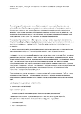 смеласо столатрусы,швырнулаих в корзинкуи велелабольшойНасте проводитьРомикав
умывальник.
А черезпарудней позвонил папаЕгора. Егор принесдомой машинку,сообщил он,немного
волнуясь.СначалаМарсём не усмотрелавэтомничегокриминального.Но,осторожнозаметил
Егоркин папа,егосын не мог толкомобъяснить,как машинкак немупопала.И,что особенно
тревожно,этоне перваямашинка,пополнившаяигрушечныйавтопаркЕгора.Затри дня до этого
быладругая. А на прошлойнеделе кчислуЕгоровых игрушекбыл приобщенроботнеизвестного
происхождения.Изчегопапа Егора заключил:онприноситчужие игрушки.
На следующийденьмашинкии роботвернулисьвшколу,и каждая вещь нашласвоего хозяина.
ПопыткиЕгора убедитьсобравшихся,будтомашинкииспытываличувство потерянностиичутьли не
сами просилисьв руки,не оправдалисебя. И Марсём предложилапохитителюобщественное
соглашение:
— Если в следующийраз тебе понравитсякакая-нибудьигрушка,шепнимне на ушко.Мы найдем
хозяинаи вместе с ним решим,на какое времяты можешьвзять ее домой.Понятно?
Но игрушкиуже потеряливглазах Егора всякуюценность:ведь теперьих не надо было«спасатьот
одиночества».Затоу негопоявилосьновое пристрастие:дляпочинкикарандашейв классе завели
большуюобщественнуюточилку.Точилканемногопоходиланамясорубку,укоторойнужнокрутить
ручку.Она совершенноочаровалаЕгорасвоейтехническоймощью,ина некоторое время
карандашныйремонтстал главным смысломего жизни. Сначалапочинке подверглисьЕгоровские
карандаши — сломанные и не очень.Они побывалив точилке-мясорубке понесколькораз,лежалив
коробке,высунувнаружуострые носики,и этимобстоятельством — полнойготовностьюк
рисованию — расстраивалисвоего обладателя.
Егор стал ходитьпо классу,заглядывать в чужие пеналыи заботливоспрашивать:«Тебе не нужно
карандаш поточить?Смотри:уэтогокончикуже притупился».Впроцессе самоотверженного
общественногослуженияонтои делопоглаживал точилку,приподнимал ее ислегкавзвешивал в
руках.
Марсём решилане дожидаться неприятностей.
— Хочешьвзятьточилкудомой?
Егор не стал отпираться.
— Сегодняпятница.Берешьна выходные.Плюспонедельник.Договорились?
Егор повернулсякточилке,всунул в нее карандаши стал медленнокрутитьручку.Он
сосредоточенносмотрел навылезающуюизточилкистружкуи морщил лоб.
— А в понедельник?
— Что — в понедельник?
 