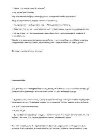 — Как же тутв понедельникбезточилки?
— Ну, как-нибудьсправимся.
Егор еще сильнее наморщил лоби продолжал разглядыватьотходыпроизводства.
Когда за Егором пришли,Марсёмнапомнилапроточилку.
— Не,я раздумал, — сообщил вдруг Егор. — Раз вы догадались, что я хочу.
— Раздумал?Тебе что же — неинтересностало? — уМарсём даже лицовытянулосьотудивления.
— Ну, да… И еще это…В понедельниквсемнадобудет.Папа взял Егора за руку,и они ушли.А
точилкаосталась.
Марсём некоторое времясмотрелаимвслед.Потом — на точилку,будтона нейбылиначертаны
загадочные письмена.И, наконец,поняла:выходанет.Придетсяпослатьнас в пасть дракона.
Вот тогда с холмовпотянулосыростью.
ДневникМарсём
Они думают,я повесилапортретКорчаканад столом,чтобыбыть на него похожей.УпасиГосподи!
Дляэтогонужно поменьшеймере совершитьподвиг,погибнутьвгазовой камере.
— В детстве я читал ваши книжки, — говоритэсэсовскийофицерКорчакуна вокзале,откудауходит
состав в концлагерь. — Этикнижки,они мне оченьнравились.Поэтомувыможете бытьсвободны.
— А дети?— спрашиваетКорчак.
— А детипоедут.
— Вы ошибаетесь:не все в мире негодяи, — замечаетКорчак.И не уходит.Остаетсяс детьми.А по
дороге в Треблинку,туда,где их ждут газовые камеры,рассказываетсказки.
Я не могу этогослышать.Я — противподвигов.Если жизнь нормальная,вней не должно быть
подвигов.Я где-точитала:в реальностичеловекне совершаетподвигов.Онсовершаетпоступки.
 