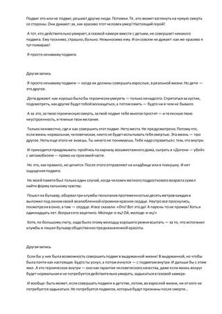 Подвиг это илине подвиг,решаютдругие люди.Потомки.Те,кто можетвзглянутьна чужую смерть
со стороны.Они думают:ах,как красиво этотчеловекумер!Настоящийгерой!
А тот,кто действительноумирает,вгазовой камере вместе с детьми,не совершаетникакого
подвига. Ему тоскливо,страшно,больно.Невыносимо ему.И онсовсем не думает:как же красиво я
тутпомираю!
Я простоненавижуподвиги.
Другаязапись
Я простоненавижуподвиги — когда их должны совершатьвзрослые,вреальнойжизни.Но дети —
этодругое.
Детидумают:как хорошобылобы героическиумереть — тольконенадолго.Спрятатьсяза кустик,
подсмотреть,какдругие будуттобойвосхищаться,а потоможить — будтони в чемне бывало.
А за это,за твоюгероическуюсмерть,затвой подвиг тебе многое простят— и телеснуютвою
неустроенность,итемные твоижелания.
Тольконеизвестно,где и как совершитьэтотподвиг.Нетуместа.Не предусмотрено.Потомучто,
еслижизнь нормальная,человеческая,никтоне будетиспытыватьтебясмертью.Этажизнь — про
другое. Нотыеще этогоне знаешь.Ты ничегоне понимаешь.Тебе надосправитьсяс тем,чтовнутри.
И приходитсяпридумывать:пройтисьпокарнизу восьмиэтажногодома,сыграть в «Догони — убей»
с автомобилем— прямона проезжейчасти.
Но это,какправило,не ценится.После этогоотправляютна кладбище илив психушку.И нет
ощущенияподвига.
На моейпамятибыл толькоодин случай,когда человекмелкогоподростковоговозрастасумел
найти формусильномучувству.
Пошел на бульвар,оборвал триклумбытюльпановпротяженностьюдесятьметровкаждаяи
выложил под окномсвоей возлюбленнойогромноекрасное сердце.Наутровсе проснулись,
посмотреливокно,а там — сердце.И все сказали: «Ого!Вот этода! А парень-тоне промах!Хотьи
одиннадцать лет.Всерьезегозацепило.Молоде-е-ец!Ой,молоде-е-ец!»
Хотя,по большомусчету,надобылоэтомумолодцухорошегоремнявсыпать — за то, чтоиспоганил
клумбыи лишил бульваробщественнопредназначеннойкрасоты.
Другаязапись
Если бы у них былавозможность совершитьподвигв выдуманной жизни! В выдуманной,но чтобы
былапочти как настоящая.Будтоты уснул,а потомочнулся — с подвигомвнутри.И дальше бы с этим
жил. А это героическое внутри — онокакгарантия человеческогокачества,даже еслижизнь вокруг
будетнормальнаяи не потребуетсядействительноумирать,задыхатьсявгазовой камере.
И вообще:бытьможет,еслисовершатьподвиги в детстве,лотом,вовзрослой жизни, ни откого не
потребуетсязадыхаться.Не потребуетсяподвигов,которыебудутпризнаныпосле смерти…
 
