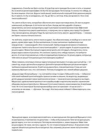 подружились.Сталибы как брати сестра. И тогда Егор часто приходил быко мне в гости, и танцевал
бы со мной на уроках хореографии.Онбыл бы всегда рядом.Почти всегда. А случисьчто-нибудь,он
бы менязащитил. Илиспас. Ведьон такой умный,такойсильный и хороший!И все девчонкиумерли
бы от зависти. А я бы не загордилась, нет.Ну,да! Вотя, а вотЕгор. И мы всегда вместе.Чтов этом
такогоособенного?
Но уменя не было папы,которыймог обеспечитьмне такуюсчастливуюжизнь.Он жил на родине
шампанского,во Франции.А этопочти как на Луне.Иногда,мечтаяо дружбе с Егором,я
представляла,какпапав выходнойденьсидит в ресторане насамом высокомэтаже Эйфелевой
башни, с бокаломэтогосамого шампанского,а передним,как на ладони,весь город.И он Думает:
«Как там моя девочка,моядочь? Надо бы пригласитьее в гости,вместе с другомЕгором, — показать
им Париж с высотыптичьегополета».
Но мойпапа, скорее всего,ничеготакогоне думал. Как объясняламама, он вообще ни о чемне мог
думать,кроме своих задач. Он был математиком.К слову«математик» прибавлялосьеще
определение — «сумасшедший».Или«гениальный».Выборопределениязависел отмаминого
настроения.Умоегопапы былане оченьпонятнаяработа — решатьзадачи. В школе науроках мы
решализадачи. Можно былорешатьзадачу минутдесять или пятнадцать.Иногда(очень-очень
редко) задача совсем не решалась.Это означало:нужноу кого-нибудьспросить,чтотребуется
делать.А потомпотренироваться,чтобывследующийраз справиться.Но решатьзадачи, которые до
тебяниктоне решал?Специальнодляэтогоприходитьнаработу?
Мама говорила,некоторые сложные задачипапарешал месяцами.А на одну ушел целыйгод — тот
самый год, когда я должнабыла родиться.ДалекойипрекраснойФранции длярешениязадачи
требовалсяхорошийматематик.И мойпапавызвался быть этимматематиком.Ктому же папе
нравиласьФранция и все,что с ней связано. Поэтомуиз роддома нас с мамойзабирал дедушка.
Дедушканадел белуюрубашку — ту,в которойон когда-тоходил с бабушкойв театр, — побрызгал
себя своейлюбимойтуалетнойводойи приехал занами на машине.На медсестру,выдававшую
детей,дедушкапроизвел самое приятное впечатление — такимвеселымимолодымон выглядел.
Медсестрас удовольствиемпринялаотнегокоробкуконфети вручилаемусвертокс кружевными
оборками,внутрикоторогобылая. Малышке (тоестьмне) повезло,сказаламедсестра.И моеймаме
тоже.Не точто некоторым!Занекоторымивообще никтоне приезжает.«А какже они?» —
испугаласьза них мама. — «Даникак. Так и идут. Илитакси какое поймают!» Мама вздохнула,и мы
поехалидомой.
2
Французская задача, за которуювзялся мойпапа, не имеларешения.Нов далекойФранции от этого
не расстроились.В математике этодопустимо — чтобыне былорешения.Папе тутже дали решать
другуюзадачу, и он так и не вернулся.Поэтомумыжиливтроем:я, мама и дедушка.Мама тоже
решалазадачи. Не такие,какпапа, а другие.Те,что «ставилапереднейжизнь».И решениякэтим
задачам обязательнодолжныбылинаходиться.Как, например,решениесмоим поступлениемв
первыйкласс.
 