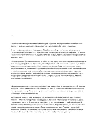 10
Холмыбылисамым красивымместомлесопарка,гордостьюмикрорайона.Онибылидовольно
далекоот школы,ивсе вместе,классом,мы туда еще не ходили.Но знали: естьхолмы.
И вот теперьсхолмовпотянулосыростью.Марсёмсталазябнуть и кутатьсяв шаль,которую
специальнодляэтогопринеслаиз дома. Она и нас призывалапочувствовать,каккомнатуто и дело
накрываютпотокинепривычнохолодного,колючеговоздуха,проникающиевсамое нутро:в холмах
завеласьГниль.
«Гниль поражалабыстрые прозрачные ручейки, ите застываливонючимистарицами,добиралась до
веселых прудовс рыбкамии стрекозами,и они обращалисьв гиблые болота.В мутнойводе стоячих
водоемовпоявилисьстранные липкие кучкизеленоватых яиц.Свиду они напоминаликладки
лягушачьейикры,нобыли намногокрупнее иплохопахли.Когдавесеннее солнце посетилохолмыи
лучипрониклисквозь тину,кожистая оболочкаяицстала лопаться,выпускаяна свет странных
человекообразных существсбородавчатойшкуройи лягушачьимилапами.Этобыли жабастые —
хладнокровные порожденияболотистойГнили.Онирасплодилисьизаселилихолмы.А теперь
охотилисьза принцессами».
«Имнужны принцессы, — тихоповторилаМарсём и внимательнонанас посмотрела. — Я, кажется,
говорила:в конце года мы собиралисьустроитьбал.Самый настоящий.Все девочки,как истинные
принцессы,должныприйтиво дворецв длинных платьях — точь-в-точькакуЗолушки,когда она
отправиласьзнакомитьсяс принцем…»
Оказывается,речьшла о нас. Конечно,онас! «Принцессыпридутна бал в красивых длинных
платьях, — Марсём повторилаэтисловас удовольствием.Нотутей в головупришлановая,более
„правильная“мысль. — А можетбыть,они придутна бал замарашками,в своей старой грязной
одежде,и превратятсяв принцесспрямона глазах у всех».Марсёмзаметила,как изменилисьнаши
лица,и удовлетворенноподтвердила:«Да-да,прямонаглазах у всех.По взмаху волшебной
палочки!» Онасделалапаузу,позволивслушателямсправитьсяс чувствами: «Ножабастые могут
помешать.Не толькобалу.Имнужны принцессы.Чтобыобратитьих в чудовищ».
 