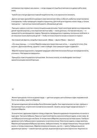 напоминал емупервые часыжизни — когда сердце его еще быломягким и он думал найти свою
маму.
Чужой плач стал для Дрэгонаглавнойпищейестества,и он научилсяего множить.
Дрэгонзаставил духовболотараскрытьсвои магические тайны и обучитьжабастых секретаммагии
и колдовства,чтобыпревращатьлюдейв страшилищ.Дляэтойцелигодились не все люди,а только
принцессы— причастные сказочнойкрасоте,обожаемые детьми.
Принцесс сажали в клеткии поилиспециальнымизельями.Черезнекоторое времяонипокрывались
дикой чернойшерстью,уних отрасталижелтые зубы — такие длинные,чтоторчалиизо рта, — и
кривые когти,вонзающиесяв ладони.Принцессыпревращалисьв чудовищ,послушных злойволе,и
их посылалипугатьмаленьких детей — чтобыте плохоспалипоночам и плакалиотстраха».
Как плакал сам Дрэгон,когдабыл маленький:«Мама — фьють!Мама — фьють!»
«Но наши принцы, — в голосе Марсём зазвучалиторжественные нотки, — не допустятэтого.Они
вступятс Дрэгономвбитву,сразятся с ним и победят.Они совершатподвигподвигов!»
Марсём перевеладыхание и,придаваягрядущим событиямнесколькобольше неопределенности,
уточнила:«Постараютсясовершить».
Принцессы тоже отправятсяв путешествие.Этооченьопасно,нонеобходимо:онистанут
хранительницамижизнейпринцев.
11
Жизни принцевмы плелинауроках труда — цветные шнурки,шестьбоевых иодин неразменный.
Почти как мойры,заметилаМарсём.
Во временадревних грековмойрыбылибогинями судьбы.Они сиделивысоко на горе,суровые и
беспристрастные,ипрялинитичеловеческих жизней.«Знаете,каквыглядитпряденаяжизнь?» —
спросилаМарсём.
В юностиони с друзьями ходилив поход,в Карелию.Пришлив деревнюипопросилисьна ночлегв
один дом. Там жила бабушка.Парни из туристскойгруппынакололиеймного дров,на всю зиму.За
этобабушкаистопиладля них баню.А потомотвелаМарсём в маленькуюлетнююкухню.Тамбыла
дровяная плита.Бабушкавзяла «разжошку» изатопилапечку.Пока печкачадила,а вода закипала,
Марсём расспрашивалабабушкупрожизнь. Бабушкасказала, что прядетпомаленьку.Раньше пряла
много,а теперьпомаленьку.Марсёмпопросилапоказать,какэто — прясть?Бабушкавынесла
деревяннуюпрялку — совсемпростую,ручную,вырезаннуюизцельногокорняелки.Нацепилана
 
