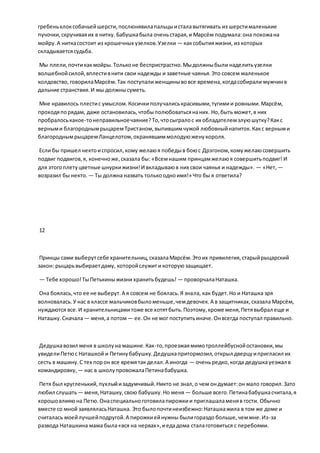 гребеньклоксобачьейшерсти,послюнявилапальцыисталавытягивать из шерстималенькие
пучочки,скручиваяих в нитку. Бабушкабыла оченьстарая,и Марсём подумала:она похожана
мойру.А ниткасостоит из крошечных узелков.Узелки — каксобытияжизни, из которых
складываетсясудьба.
Мы плели,почтикакмойры.Тольконе беспристрастно.Мыдолжныбыли наделитьузелки
волшебнойсилой,вплестивнити свои надежды и заветные чаянья.Это совсем маленькое
колдовство,говорилаМарсём.Так поступалиженщинывовсе времена,когдасобирали мужчинв
дальние странствия.И мы должнысуметь.
Мне нравилось плестис умыслом.Косичкиполучалиськрасивыми,тугимии ровными.Марсём,
проходяпорядам, даже остановилась,чтобыполюбоватьсянаних. Но,быть может,в них
пробралоськакое-тонеправильноечаяние?То,чтосыгралос их обладателемзлуюшутку?Какс
верными благороднымрыцаремТристаном,выпившимчужой любовныйнапиток.Какс верными
благороднымрыцаремЛанцелотом,охранявшиммолодуюженукороля.
Если бы пришел нектоиспросил,кому желаюя победыв боюс Дрэгоном,комужелаюсовершить
подвиг подвигов,я, конечноже,сказала бы: «Всемнашим принцамжелаюя совершитьподвиг! И
для этогоплетуцветные шнуркижизни!И вкладываюв них свои чаянья и надежды». — «Нет, —
возразил бы некто. — Ты должна назвать толькоодноимя!» Что бы я ответила?
12
Принцы сами выберутсебе хранительниц,сказалаМарсём.Этоих привилегия,старыйрыцарский
закон: рыцарьвыбираетдаму, которойслужити которуюзащищает.
— Тебе хорошо!ТыПетькиныжизни хранитьбудешь! — проворчалаНаташка.
Она боялась,что ее не выберут.А я совсем не боялась.Я знала, как будет.Но и Наташка зря
волновалась.У нас в классе мальчиковбыломеньше,чемдевочек.А в защитниках,сказала Марсём,
нуждаются все.И хранительницамитоже все хотятбыть.Поэтому,кроме меня,Петявыбрал еще и
Наташку.Сначала— меня,а потом— ее.Он не мог поступитьиначе.Онвсегда поступал правильно.
Дедушкавозил меня в школуна машине.Как-то,проезжаямимотроллейбуснойостановки,мы
увиделиПетюс Наташкой и Петинубабушку.Дедушкапритормозил,открыл дверцуипригласил их
сесть в машину.С тех порон все времятак делал.А иногда — оченьредко,когда дедушкауезжал в
командировку, — нас в школупровожалаПетинабабушка.
Петя был кругленький,пухлыйизадумчивый.Никто не знал,о чем ондумает:он мало говорил.Зато
любил слушать— меня,Наташку,свою бабушку.Но меня — больше всего.Петинабабушкасчитала,я
хорошовлияюна Петю.Онаспециальноготовилапирожкии приглашаламеняв гости. Обычно
вместе со мной заявляласьНаташка. Это былопочтинеизбежно:Наташкажила в том же доме и
считалась моейлучшейподругой.А пирожкиейнужны былигораздо больше,чеммне.Из-за
развода Наташкина мама была«вся на нервах»,иедадома сталаготовиться с перебоями.
 