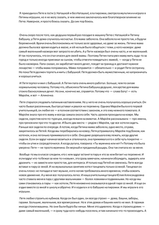 Я приходилакПете в гости (с Наташкой и безНаташки),елапирожки,смотреламультикиииграла в
Петиныигрушки,но я не могу сказать, в чем именнозаключалосьмое благотворное влияние на
Петю.Наверное,япростобоюсь сказать. Досих порбоюсь.
Оченьскоро после того,как дедушкапервыйраз посадил в машинуПетюс Наташкойи Петину
бабушку,уПети дома случилосьнесчастье.Егомама заболела.Оназаболелане простотак, а будучи
беременной.Врачиоченьбеспокоилисьне толькозаее здоровье,но даже за жизнь. Петина мама
должна былавсе времяходитьв маске,и ей нельзябылообщатьсяс теми,у когонасморк: даже
самый маленькийнасморкмог запросто ее убить.А у Пети насморкбыл оченьчасто,и не маленький.
И так получилось,чтоонстал опасендля своей мамы. ПоэтомуПетинпапаувез мамужить куда-тоза
город и толькоиногда приезжал за сыном, чтобыотвезтиповидатьсяс мамой, — когда у Петине
былонасморка.Папа сказал,он заработаетмногоденег,поедетза границуи достанетнужное
лекарство— чтобымама поправилась.Мама поправится — обязательно— и родитПете сестричку.
Но пока Петядолжентерпетьижить с бабушкой.Петядолженбыть мужественным,не капризничать
и хорошоучиться.
И Петятерпел ижил с бабушкой.А Петинпапа оченьмногоработал.Больше,чемпосилам
нормальномучеловеку.Потомучто,объяснялаПетинабабушкадедушке,лекарстводлямамы
стоилобаснословных денег.Ноони, конечноже,справятся.Потомучто — слава Богу!— есть
Марсём, и вот — Алиночка.
Петя старалсяследоватьпапинымнаставлениям.Но у негоне оченьполучалосьхорошоучиться.Он
часто бывал рассеянным,быстроуставал и рвался на перемену.ОднакоМарсёмбылаегопервой
учительницей,онлюбил ее — вполномсоответствиис законом,и это емунемногопомогало.А
Марсём знала проего маму и всегда сажала околосебя.Часть уроковпроходиланаковре.Мы
сидели,скрестивноги по-турецки,иногдалежалинаживотах.А Марсём рассказывала — про имена,
прогрековили прочто-тодругое.И было два места — рядом с Марсём, где все хотелисидеть.
Раньше все сиделипо очереди.А потом,когдаПетина мама заболела,одноместо,справа,
закрепилосьза Петей.Когдамы перебиралисьнаковер,Петяустраивалсяу Марсём под боком,как
котенок, иона легонькоприжималаегок себе.Онадаже разрешалаемулежать,когда другие
сидели.Если он вдруг начинал возиться и отвлекался,онаприжималаегок себе чутьпокрепче —
чтобыон утих и сосредоточился.А когда ругала,говорила:«Ты мужчина илинет?» Потомучтобыла
уверена:Петя— не простомужчина.Он верныйи преданныйрыцарь.Она таксчитала из-за меня.
Вообще-томыв классе следили,ктос кем вдруг встанетв паруи ктоза кембегаетна перемене.И
есливдруг кто-тобежал за кем-то«новым»,этосразузамечали,начиналиобсуждать, задирать или
дразнить — из зависти или простотак, для интереса.И тольконад Петейне смеялись.Петя всегда
вставал в парусо мной.И на музыкальных занятиях хотел танцеватьтолькосомной.Танцевал он
оченьплохо:не попадал в такт музыке,иего ногам требовалосьмноговремени,чтобыосвоить
новое движение.А у меня все получалосьлегко.И нашаучительницатанцевЮлияАлександровна
часто ставила меняв пару с другими мальчиками — более ловкимииподвижными.Но когда мы
сами становились в пары — как хотели,Петянеизменнооказывалсяводной паре со мной. И еще он
ездил вместе со мной в школуиобратно.И я ходилак его бабушке напирожки.И мы игралив его
игрушки.
Петя любил строитьиз кубиков.Когда он был один, он всегда строил — дома, башни,заборы,
гаражи. Большие,маленькие,все времяразные.Нов этих домах и башнях никто не жил. В гаражах
иногда стоялимашины. Но они былибудтобы ничьи. Меня этоудивляло.Когда я строиладомик —
даже самый маленький, — я сразу туда кого-нибудьпоселяла,итам начиналочто-топроисходить.А
 