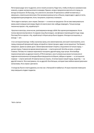 Петястроил ради чего-тодругого,чегоя понятьне могла.Ради того, чтобыэтобылои занимало всю
комнату,и даже иногда вылезалов коридор.Однако,когда я предлагалазаселитьегогород,он
всегда соглашался.Он был рад, что у меняесть желания.Я приносилас собой человечков,и
зверюшек, ималеньких монстров.Онизанималиразные углы и башни,ходилидруг к другу в гости,
праздновалидни рождения,пели,танцевали,ссорилисьи воевали.
Петя сидел и смотрел,какя играю.Смотрел — и ничегоне предлагал.Онне смел вмешиватьсяв
жизнь моегоигрушечногомира,будтоэто могломне чем-нибудьповредить.Толькоиногда
тихонечкопросил:«Ну,играйвслух!»
Куколкии монстры,конечноже,разговаривалимежду собой.Все времяразговаривали.Но их
голоса звучаливнутрименя.А снаружи лишьбыловидно, как фигурки перемещаютсятуда-сюда.
ПоэтомуПетяи просил:«Ну, играй вслух!» Игратьвслух былотруднее.Иногдаясоглашалась,а
иногда — нет.
А он соглашалсявсегда: чтобы случиласьгроза,или землетрясение,илиналетинопланетян,иего
город,огромныйпрекрасныйгород,которыйон строил тридня, вдруг начал рушиться.Так бывает,
говорилая. Даже на самом деле.Землетрясение можетстеретьслицаземли не толькогород —
целуюстрану.Главное во времяземлетрясения — спастижителей.Хотябыне всех,а героев.
Главных.Потомучто главные героимогутпостроить другойгород,еще лучше.Иливообще
переселитьсяжитьна другуюпланету.И Петясмотрел,какот устроенных мноютолчковилиот
падениянеопознанных летающихобъектоврушатсяегобашни,заборыи гаражи — и соглашался:
главное — спасти жителей.И помогал мне их спасать. А потомстроил новый город. Будтобы — на
другой планете.Этоянастаивала,что на другой.ИлиНаташка, котораятоже любилаземлетрясенияи
катаклизмы.И он строил.Дляменя.
А когда мы были в пасти дракона,он спас нас с Наташкой отжабастых.И наше спасение помешало
емусовершитьподвиг подвигов.
Часть третья
 