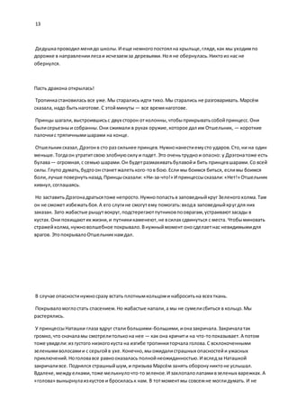 13
Дедушкапроводил менядо школы.И еще немногопостоял на крыльце,глядя,как мы уходимпо
дорожке в направлениилесаи исчезаемза деревьями.Ноя не обернулась.Никтоиз нас не
обернулся.
Пасть дракона открылась!
Тропинкастановилась все уже.Мы старались идти тихо.Мы старались не разговаривать.Марсём
сказала, надо бытьнаготове.С этойминуты — все времянаготове.
Принцы шагали,выстроившисьс двух сторон отколонны,чтобыприкрыватьсобойпринцесс.Они
былисерьезныи собранны.Они сжимали в руках оружие,которое дал им Отшельник, — короткие
палочкис тряпичнымишарами на конце.
Отшельниксказал,Дрэгонв сто раз сильнее принцев.Нужнонанестиемусто ударов.Сто,ни на один
меньше.Тогдаон утратитсвою злобнуюсилуи падет.Это оченьтруднои опасно: у Дрэгонатоже есть
булава— огромная,с семью шарами.Он будетразмахиватьбулавойи бить принцевшарами.Со всей
силы.Глупо думать,будтоон станетжалетького-тов бою.Если мы боимся биться, еслимы боимся
боли,лучше повернутьназад.Принцысказали: «Ни-за-что!» И принцессысказали:«Нет!» Отшельник
кивнул,соглашаясь.
Но заставить Дрэгонадратьсятоже непросто.Нужнопопастьв заповедныйкруг Зеленогохолма.Там
он не сможет избежатьбоя.А его слугине смогутему помогать:входв заповедныйкругдля них
заказан. Зато жабастые рыщутвокруг,подстерегаютпутниковпооврагам,устраиваютзасады в
кустах.Они похищаютих жизни,и путникикаменеют,не всилах сдвинуться с места. Чтобыминовать
стражейхолма,нужноволшебное покрывало.Внужныймомент оносделаетнас невидимымидля
врагов. ЭтопокрывалоОтшельникнамдал.
В случае опасностинужносразу встать плотнымкольцоми наброситьна всех ткань.
Покрываломоглостать спасением.Но жабастые напали,а мы не сумелисбиться в кольцо.Мы
растерялись.
У принцессыНаташки глаза вдруг стали большими-большими,ионазакричала.Закричалатак
громко,что сначаламы смотрелитолькона нее — как она кричити на что-топоказывает.А потом
тоже увидели:из густого низкогокуста на изгибе тропинкиторчала голова.С всклокоченными
зеленымиволосамии с серьгойв ухе.Конечно,мыожидалистрашных опасностейи ужасных
приключений.Ноголовавсе равнооказалась полнойнеожиданностью.И вследза Наташкой
закричаливсе. Поднялся страшныйшум,и призыва Марсём занять оборонуниктоне услышал.
Вдалеке,междуелками,тоже мелькнулочто-тозеленое.И захлопалолапамивзеленых варежках.А
«голова» вынырнулаизкустов и бросиласьк нам. В тотмоментмы совсемне моглидумать. И не
 