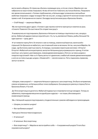 моглизанять оборону.Отстраха мы сбилисьв визжащую кучу,и этонас спасло:Марсём кое-как
набросилана наши головыпокрывало.Номы ей почтине помогали,мытолькобоялись.Покрывало
все времясоскальзывало.«Голова» приближалась,иНаташка вдруг усомниласьв волшебных
свойствах покрывала: авдруг ее видно? Вот же она,вот, на виду у врагов! И «зеленаяголова» несется
прямок ней. И непременноее схватит.Онавдругвыпустиламоюрукуи бросилась бежать.
— Стой!Назад! — закричала Марсём.
Мы все вцепилисьдругв друга.«Голова» в два прыжканастигла принцессуи схватилаза руку.
«Спасите!Помогите!Онсъестменя!Он оторветмне руку!»
Я вывернуласьиз-подпокрывала,бросиласькНаташке на помощь и вцепиласьв нее,какдед в
репку.Жабастыйзадорнотряхнул серьгойв ухе:«Тц-тц-тц,малявочки!Ловись,рыбка,большая!На
один крючок— сразу две!»
И тутпоявился принцПетя.Он мчался к нам на помощь,охваченныйяростью,маленькийи
страшный.Он бросилсяна жабастого, как отчаянныйгном на великана.Не так, какучила Марсём.Не
сзади, где болталисьзаветные хвосты.А спереди,с кулакамии яростными воплями:«Отпусти!
Отпусти!» Жабастыйслегкарастерялся,выпустил Наташкинурукуиразвернулсяк принцу.А потом
хохотнул,чутьприсел,расставивруки,ловкимдвижениемвырвал у Пети из-за пояса шнуроки
покрутил надголовой:«Ква-а-а!» Принцзастыл от удивления,ажабастый ловким движениемвырвал
у негоиз-за пояса еще два шнурка.«Окаменей!» — веселосказал он.Петя,подчиняясь правилам,
застыл на месте.
«Шнурки,ловишнурки!» — закричалаНаташка и сдернулас шеи секретницу.Этобылонеправильно,
совсем неправильно,ноНаташкасейчас плохосоображала.Онашвырнуласумочкув сторонуПетии
бросиласьбежать.Я за ней.
До Петисекретницане долетела.Жабастыйподпрыгнул иперехватил еееще ввоздухе.Теперьон
забавлялся,перекидываямешочекизоднойруки в другую — на глазах убеспомощного
окаменевшегопринца.
Мы с Наташкой нырнулиподпокрывало,откудаостальные сужасом наблюдализа происходящим.
— Шнурки,онсхватил шнурки!
— Все трибоевых шнурка?
Принцесса Натальятяжеловздохнула:
— И запасные?
— И запасные.Всю секретницу.
— Всю секретницу? — Марсёмне моглаприйтив себя. — А неразменныйшнурок?Укого был
неразменныйшнурок?
 