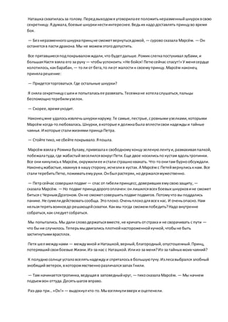 Наташка схватиласьза голову.Передвыходомя уговорилаее положитьнеразменныйшнуроквсвою
секретницу.Ядумала,боевые шнуркинестиинтереснее.Ведьих надодоставлять принцуво время
боя.
— Без неразменногошнуркапринцне сможетвернутьсядомой, — сурово сказала Марсём. — Он
останетсяв пасти дракона.Мы не можемэтогодопустить.
Все прятавшиесяподпокрываломждали,что будетдальше.Ромикслегкапостукивал зубами,и
большаяНастя взяла его за руку — чтобыуспокоить:«Не бойся! Петюсейчас спасут!» У менясердце
колотилось,какбарабан, — толи от бега,то лиот жалости к своемупринцу.Марсём наконец
приняларешение:
— Придетсяторговаться.Где остальные шнурки?
Я сняла секретницусшеии попыталасьее развязать.Тесемкане хотеласлушаться,пальцы
беспомощнотеребилиузелок.
— Скорее,времяуходит.
Наконецмне удалосьизвлечьшнуркинаружу.Те самые,пестрые,сровными узелками,которыми
Марсём когда-толюбовалась.Шнурки,вкоторые я должнабыла вплестисвои надеждыи тайные
чаянья. И которые сталижизнями принца Петра.
— Стойте тихо,не сбейте покрывало.Япошла.
Марсём взяла у Ромика булаву,привязалак свободномуконцузеленуюлентуи,размахиваяпалкой,
побежалатуда,где жабастый веселилсявокругПети.Еще двое носилисьпо кустам вдольтропинки.
Все они кинулиськ Марсём, окружилиее истали страшноквакать. Что-тоонитам бурнообсуждали.
Наконецжабастые,квакнув в нашусторону,исчезлив кустах.А Марсём с Петейвернулиськнам. Все
стали теребитьПетю,пожиматьемуруки.Онбыл растерян,нодержалсямужественно.
— Петрсейчас совершил подвиг — спас от гибелипринцесс,доверивших емусвоюзащиту,—
сказала Марсём. — Но подвиг принцадорогооплачен:он лишилсявсех боевых шнурковине сможет
биться с ЧернымДрэгоном.Онне сможетсовершитьподвигподвигов. Потомучто вы поддались
панике.Не сумелидействоватьсообща. Этоплохо.Оченьплоходлявсех нас. И оченьопасно.Нам
нельзятерятьвоиновдо решающейсхватки.Какмы тогда сможемпобедить?Надо внутренне
собраться,как следуетсобраться.
Мы попытались.Мы дали словодержатьсявместе,не кричать отстраха и не сворачивать с пути —
что бы ни случилось.Теперьмыдвигались плотнойнастороженнойкучкой,чтобыне быть
застигнутымиврасплох.
Петя шел междунами — междумной и Наташкой,верный,благородный,опустошенный.Принц,
потерявшийсвоибоевые Жизни.Из-за нас с Наташкой.Илииз-за меня?Из-за тайных моих чаяний?
К полуднюсолнце усталовселятьнадеждуи спряталосьв большуютучу.Излесавыбрался злобный
знобящий ветерок, вкоторомявственноразличалсязапах Гнили.
— Там начинаетсятропинка,ведущаяв заповедныйкруг, — тихосказала Марсём. — Мы начнем
подъемвон оттуда.Десятьшагов вправо.
Раз-два-три…«Ох!» — выдохнул кто-то.Мывзглянуливверх и оцепенели.
 