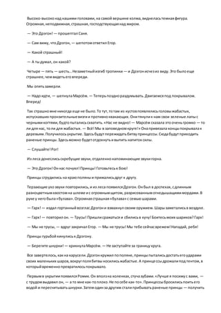Высоко-высоконад нашими головами,на самой вершине холма,виднеласьтемнаяфигура.
Огромная,неподвижная,страшная,господствующаянад миром.
— Это Дрэгон! — прошептал Саня.
— Сам вижу, чтоДрэгон, — шепотомответил Егор.
— Какой страшный!
— А тыдумал, он какой?
Четыре — пять — шесть…Незаметныйизгиб тропинки — и Дрэгонисчезиз виду.Это былоеще
страшнее,чемвидетьеговпереди.
Мы опятьзамерли.
— Надо идти, — шепнулаМарсём. — Теперьпозднораздумывать.Двигаемсяпод покрывалом.
Вперед!
Так страшномне никогда еще не было.То тут,тотам из кустовпоявлялисьголовыжабастых,
испускавших пронзительныевизгии противноквакающих.Онитянулик нам свои зеленые лапыс
чернымикогтями,будтопыталисьсхватить.«Нас не видно! — Марсём сказала этооченьгромко — то
ли для нас, толи для жабастых. — Всё!Мы в заповедномкруге!» Онапривязала концыпокрывалак
деревьям.Получилосьукрытие.Здесьбудутпережидатьбитвупринцессы.Сюдабудутприходить
раненые принцы.Здесьможно будетотдохнутьивыпить напитоксилы.
— Слушайте!Рог!
Из леса донеслисьскребущие звуки,отдаленнонапоминающие звукигорна.
— Это Дрэгон!Оннас почуял!Принцы!Готовьтеськ бою!
Принцы сгрудились на краюполяныи прижалисьдруг к другу.
Терзающие ухозвуки повторились,и из леса появилсяДрэгон.Онбыл в доспехах,сдлинным
разноцветнымхвостомна шлеме ис огромнымщитом, разрисованнымогнедышащимимордами.В
руке у негобыла«булава».Огромнаястрашная«булава» с семьюшарами.
— Гарх!— издал гортанныйвозглас Дрэгони взмахнул своим оружием.Шарызаметалисьв воздухе.
— Гарх!— повторил он. — Трусы! Пришлисражаться и сбилисьв кучу!Боитесьмоих шариков?Гарх!
— Мы не трусы, — вдруг закричал Егор. — Мы не трусы!Мы тебе сейчасврежем!Нападай, ребя!
Принцы гурьбойкинулиськ Дрэгону.
— Берегите шнурки! — крикнулаМарсём. — Не заступайте за границукруга.
Все завертелось,какна карусели.Дрэгонкружил пополяне,принцыпыталисьдостатьегоударами
своих маленьких шаров,вокругполябитвыносилисьжабастые.А принцессыдрожалипод тентом,в
которыйвременнопревратилосьпокрывало.
Первымв укрытиипоявилсяРомик.Он вползна коленках,стучазубами.«Лучше я посижус вами, —
с трудомвыдавил он, — а то мне как-топлохо.Не посебе как-то».Принцессыбросилисьпоитьего
водой и пересчитыватьшнурки.Затемодинза другим сталиприбыватьраненые принцы — получить
 