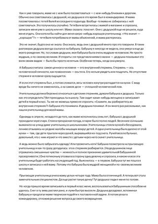 Как я уже говорила,маме не с кем былопосоветоваться — с кем-нибудьблизкими дорогим.
Обычноона советоваласьс дедушкой,но дедушкав этовремя был в командировке.И мама
посоветоваласьс тетейВалейизсоседнегоподъезда.Вообще-томамане собираласьс ней
советоваться.Этополучилосьслучайно.ТетяВалявстретиласьс мамой в магазине и спросила,
записали меняуже в школуилинет.Мама сказала: поканет.Они с дедушкойеще не решили,куда
меняотдать. Онихотелибынайти для менякакую-нибудьхорошуюучительницу.«Чтозначит —
„хорошую“?» — тетяВаляпотребовалаотмамыобъяснений,и мама растерялась.
Это не значит,будтоона не знала. Оназнала, ведь они с дедушкоймного проэтоговорили.В таких
разговорах дедушкавсегда ссылался на бабушку.Бабушкуя никогда не видела,она умерлаеще до
моегорождения.Но, пословам дедушки,моя бабушкабылаоченьмудрым человеком.Не просто
мудрым,а по-своемувеликим.И споритьс ее представлениямиожизни — дедушкапоказывал это
всем своим видом — былобы простонелепым.Особеннотеперь,когда онаумерла.
А бабушкасчитала: самое ценное в человеке — еговнутреннийстержень.Стержень — ось
человеческойличности,какпозвоночник — осьтела.Его нельзяувидетьилипощупать.Но отсутствие
стержняв человеке сразуощущается.
И еслиэтотстерженьбыл,а потомсломался,весь человекизнутрираспадаетсянакуски. С виду
вроде бы ничегоне изменилось,а на самом деле — сплошнойчеловеческийлом.
Учительницадолжнабережноотноситьсякдетским стержням,думалибабушкаи дедушка.Только
как этоопределить?Вотприходишьтывшколу.Там сидит какая-нибудьженщина и записывает
детейв первыйкласс. Ты же не можешьпрямоее спросить:«Скажите,вы разбираетесьво
внутренних стержнях?» Бабушкаэтопонимала.И дедушкапонимал.И он многораз рассказывал, как
нашлиучительницудлямоеймамы.
Однажды в апреле,незадолгодотого,как маме исполнилосьсемьлет,бабушкас дедушкой
проходиличерезпарк.Стоялапрекраснаяпогода,впарке былополнолюдей.Весеннее солнышко
выманилона улицудаже учительницсошкольниками.Учительницыстояликучкойибеседовали,
ленивоотзываясьна редкие жалобыкишащих вокругдетей.А одна учительницабыладалекоотэтой
кучки— там, где дети прыгаличерезручей,вырвавшийсяиз-подснега. Ручейвеселобулькал,
довольный,чтос ним играюти что вместе с детьмичерезнегоскачет учительница.
А ведь можно былозабрызгатьодежду! Илипромочитьноги!Бабушкапосмотреланапрыгающую
учительницуикак-тосразу догадалась: этав стержнях разбирается.(Надедушкиномлице
отражалисьсмешанные чувства— нежностьи полное признание удивительнойбабушкиной
прозорливости.) Онапотихонькуотозвалавсторонуоднудевочкуи спросила,в каком классе эта
учительницабудетработатьнаследующийгод. Выяснилось — в первом.Бабушкатутже пошлав
школуи записала к неймаму. Потомучто бабушкабыламудрой женщинойи по-своемувеликим
человеком.
Прыгающая учительницаучиламамуцелых четыре года.Мама былаотличницей.А теперьвотстала
замечательнымспециалистом.Даеще раститтакуюдочку!Тутдедушкагладил меняпо голове.
Но когда пришловремязаписыватьв первыйкласс меня,воспользоватьсябабушкинымспособомне
удалось.Снег в ту зиму растаял рано,и лужибыстровысохли.Дедушкадосадовал,вспоминал
бабушкуи предлагал маме творческиподойтик поставленнойзадаче.А потомуехал в
командировку,отложиврешение вопросадосвоеговозвращения.
 