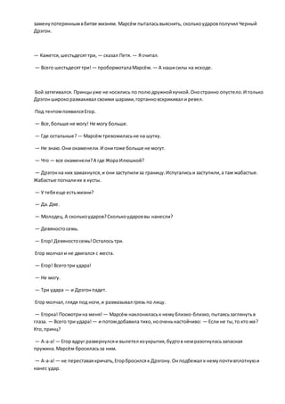заменупотеряннымвбитве жизням. Марсём пыталасьвыяснить, сколькоударовполучил Черный
Дрэгон.
— Кажется,шестьдесяттри, — сказал Петя. — Я считал.
— Всего шестьдесяттри! — пробормоталаМарсём. — А нашисилы на исходе.
Бой затягивался. Принцыуже не носились по полюдружнойкучкой.Оностранно опустело.И только
Дрэгонширокоразмахивал своими шарами,гортанновскрикивал и ревел.
Под тентомпоявилсяЕгор.
— Все,больше не могу! Не могу больше.
— Где остальные? — Марсём тревожиласьне на шутку.
— Не знаю.Они окаменели.И онитоже больше не могут.
— Что — все окаменели?А где Жора Илюшкой?
— Дрэгонна них замахнулся,и они заступилиза границу.Испугалисьи заступили,а там жабастые.
Жабастые погналиих в кусты.
— У тебяеще естьжизни?
— Да.Две.
— Молодец.А сколькоударов?Сколькоудароввы нанесли?
— Девяностосемь.
— Егор! Девяностосемь!Осталосьтри.
Егор молчал и не двигался с места.
— Егор! Всеготри удара!
— Не могу.
— Три удара — и Дрэгонпадет.
Егор молчал,глядя под ноги,и размазывал грязь по лицу.
— Егорка! Посмотрина меня! — Марсём наклониласьк немублизко-близко,пытаясьзаглянутьв
глаза. — Всего три удара! — и потомдобавила тихо,нооченьнастойчиво: — Если не ты,то кто же?
Кто,принц?
— А-а-а!— Егор вдруг развернулсяи вылетел изукрытия,будтов немразогнуласьзапасная
пружина.Марсём бросиласьза ним.
— А-а-а!— не переставаякричать,Егорбросилсяк Дрэгону.Онподбежал к немупочтивплотнуюи
нанес удар.
 