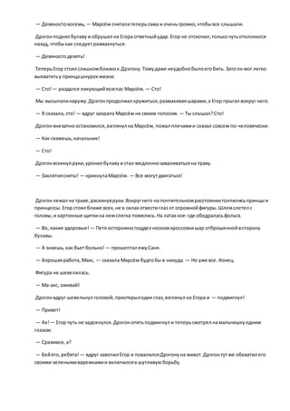 — Девяностовосемь, — Марсём считалатеперьсама и оченьгромко,чтобывсе слышали.
Дрэгонподнял булавуи обрушил на Егора ответныйудар.Егор не отскочил,толькочутьотклонился
назад, чтобыкак следуетразмахнуться.
— Девяностодевять!
ТеперьЕгор стоял слишкомблизкок Дрэгону.Томудаже неудобнобылоегобить. Затоон мог легко
выхватитьу принцашнурокжизни.
— Сто!— раздался ликующийвозглас Марсём. — Сто!
Мы высыпалинаружу.Дрэгонпродолжал кружиться,размахиваяшарами,а Егор прыгал вокруг него.
— Я сказала, сто! — вдруг заорала Марсём не своим голосом. — Ты слышал?Сто!
Дрэгонвнезапноостановился,взглянул на Марсём, пожал плечамии сказал совсем по-человечески:
— Как скажешь,начальник!
— Сто!
Дрэгонвскинул руки,уронил булавуи стал медленнозаваливатьсяна траву.
— Заклятиясняты! — крикнулаМарсём. — Все могутдвигаться!
Дрэгонлежал на траве,раскинувруки.Вокругнего на почтительномрасстояниитолпилисьпринцыи
принцессы.Егор стоял ближе всех,не в силах отвестиглаз от огромнойфигуры.Шлемслетел с
головы,и картонные щиткина немслегка помялись.На латах кое-где ободраласьфольга.
— Во, какие здоровые! — Петя осторожноподдел носкомкроссовкишар отброшеннойвсторону
булавы.
— А знаешь,как бьетбольно! — прошептал емуСаня.
— Хорошаяработа,Макс, — сказала Марсём будтобы в никуда. — Но уже все. Конец.
Фигура не шевелилась.
— Ма-акс, оживай!
Дрэгонвдруг шевельнул головой,приоткрылодинглаз,взглянул на Егора и — подмигнул!
— Привет!
— Ах!— Егор чуть не задохнулся.Дрэгонопятьподмигнул и теперьсмотрел намальчишкуодним
глазом:
— Сразимся, а?
— Бейего,ребята! — вдруг завопил Егор и повалилсяДрэгонуна живот.Дрэгонтутже обхватил его
своими зеленымиварежкамии включилсяв шутливуюборьбу.
 