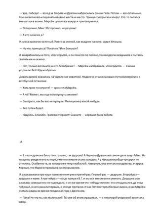 — Ура,победа! — вследза Егором на ДрэгонанабросилисьСаняи Петя.Потом — все остальные.
Куча шевелиласьиперекатываласьсместана место.Принцессыпрыгаливокруг.Кто-топытался
вмешатьсяв возню. Марсём суетиласьвокруги приговаривала:
— Осторожно,Макс! Осторожно,не раздави!
— А ктона меня,а?
Из леса выскочил зеленый.Унегоза спиной,как всадник на коне,сидел Илюшка.
— Ну что,принцесса?Покатать?Илибоишься?
Я вскарабкаласьна того, чтос серьгой,и он понессяпо поляне,толкаядругих всадникови пытаясь
свалить их на землю.
— Нет,тольковзгляните на этобезобразие! — Марсём изображала,чтосердится. — Скачки
устроили!Всё!Идемобратно.
Дорогадомой оказалась на удивление короткой.Недалекоотшколынашиспутникисвернулик
автобуснойостановке.
— Хотьгрим-тосотрите! — крикнулаМарсём.
— А чё?Может,мы еще кого пугнутьзахотим!
— Смотрите,какбы вас не пугнули.Милиционеркакой-нибудь.
— Все путембудет.
— Надеюсь.Спасибо.Григоричу привет!Скажите — хорошаябыларабота.
14
— В пасти дракона былотак страшно,такздорово! А ЧерногоДрэгонанасамом деле зовут Макс. Но
когда мы увиделиегона горе,уменя в животе стало холодно.А у Наташкивообще чутьруки не
отнялись.Особеннота,за которуюее тянул жабастый.Наверное,она впиталаколдовство,этарука.
Хорошо,чтоМарсём прикрыланас покрывалом.
Я рассказывала пронаши приключенияуже втретийраз.Первый раз — дедушке.Второйраз—
дедушке и маме.А третийраз — когда пришел В.Г.и мы все вместе селиужинать. Дедушке мои
рассказы совершенноне надоедали,ион все времячто-нибудьуточнял:ктооткудавылез,да куда
побежал,икого ранилипервым,и ктогде прятался.И как Петяпотерял боевые жизни,икак Марсём
считала ударыво время поединкаЕгорас Дрэгоном.
— Папа! Ну что ты,как маленький!Тыуже об этомспрашивал, — с некоторойукоризнойзамечала
мама.
 