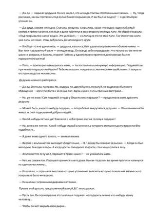 — Да-да, — вздыхал дедушка.Он все жалел,чтоне видел битвы собственнымиглазами. — Ну, тогда
расскажи, как вы пряталисьпод волшебнымпокрывалом.И васбыл не видно? — в десятыйраз
уточнял он.
— Да,деда, совсем не видно. Сначала,когда мы накрылись,казал чтовидно: один жабастый
смотрел прямона меня,хихикал идаже протянул в моюсторонузеленуюлапу.НоМарсём сказала:
«Под покрываломнасне видно. Этоусловие», — и хлопнулаегопоэтойлапе.Так чтопотомникто
уже лапы не совал. И мы добрались до заповедногокруга!
— Вообще-тояне удивляюсь, — дедушка,казалось,был удовлетворенмоимиобъяснениями. —
Все-такипарашютныйшелк — стоящаявещь.Он всегда себя оправдывал.Чтотолькомы из негоне
шили:и анораки,и бахилы,икраги! Помню,у одного моегоприятелядаже рюкзакбыл из
парашютногошелка!
— Папа, — притворнонахмуриласьмама, — тыпоставляешьненужнуюинформацию.Подумайсам:
при чемтутпарашютныйшелк? Тебе же сказали: покрывалосмагическими свойствами.И секреты
егопроизводства неизвестны.
Дедушканемногорастерялся:
— Да-да,Оленька,тыправа.Но, видишь ли, другойшелк, пожалуй,не выдержал бытакого
обращения— всех этих битв и зеленых лап.Здесь нуженоченьпрочныйматериал…
— Ну, уж не знаю! Сам подумай:откуда у Отшельникапарашют? — продолжаламамадразнить
дедушку.
— Может быть,емукто-нибудьподарил, — попробовал выкрутитьсядедушка. — Отшельникичасто
живут за счет подношенийдобрых людей…
— Какой-нибудьлетчик, да?Свалилсяс небапрямоемуна головуи подарил!
— Ну, зачемже летчик.Какой-нибудьстарыйальпинист,укоторогоэтотшелкдолгохранилсябез
надобности…
— Я даже знаю одного такого, — закиваламама.
— Версияс альпинистомвыглядитубедительно, — В.Г.вроде бы говорил серьезно. — Когда он был
молодым,тоходил в горы.А когда достиг солидного возраста,стал чаще гулятьв лесу.
— Альпинистполесушел,парашютвтраве нашел! — не унималасьмама.
— Нет,не совсем так. Парашютхранилсяу негодома. Но как-тораз он во времяпрогулкинаткнулся
на одинокуюхижину…
— На шалаш, — я решилавнестинекоторые уточнения:выяснятьисториюпоявлениямагического
покрывалабылоинтересно.
— На шалаш с огромнымидырками в стенках.
Против этойдетали,предложенноймамой,В.Г.не возражал.
— Пусть так.Он посмотрел наэтотшалаши подумал:не подаритьли мне что-нибудьэтому
человеку…
— Чтобыон мог закрыть свои дырки…
 