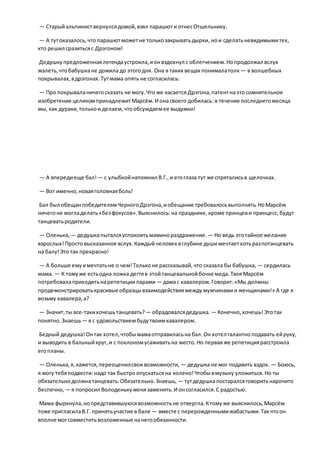 — Старыйальпиниствернулсядомой,взял парашюти отнесОтшельнику.
— А тутоказалось,что парашютможетне толькозакрыватьдырки, нои сделатьневидимымитех,
кто решил сразитьсяс Дрэгоном!
Дедушкупредложеннаялегендаустроила,ионвздохнул с облегчением.Нопродолжал вслух
жалеть,чтобабушкане дожила до этогодня. Она в таких вещах понималатолк — в волшебных
покрывалах,вдрэгонах.Тутмама опять не согласилась:
— Про покрываланичегосказать не могу.Что же касается Дрэгона,патентнаэтосомнительное
изобретение целикомпринадлежитМарсём.И онасвоего добилась:в течение последнегомесяца
мы, как дураки,толькои делаем,чтообсуждаемее выдумки!
— А впередиеще бал! — с улыбкойнапомнил В.Г.,и егоглаза тут же спряталисьв щелочках.
— Вот именно,новаяголовнаяболь!
Бал был обещанпобедителямЧерногоДрэгона,иобещание требовалосьвыполнять.НоМарсём
ничегоне могладелать«безфокусов».Выяснилось:на празднике,кроме принцеви принцесс,будут
танцеватьродители.
— Оленька, — дедушкапыталсяуспокоитьмаминораздражение. — Но ведь этотайное желание
взрослых!Простовысказанное вслух.Каждый человеквглубине души мечтаетхотьразпотанцевать
на балу!Это так прекрасно!
— А больше емуимечтатьне о чем!Тольконе рассказывай, что сказала бы бабушка, — сердилась
мама. — К томуже естьодна ложка дегтяв этойтанцевальнойбочке меда.ТвояМарсём
потребовалаприходитьнарепетициипарами — дамас кавалером.Говорит:«Мы должны
продемонстрироватькрасивые образцывзаимодействиямеждумужчинамии женщинами!» А где я
возьму кавалера,а?
— Значит,ты все-такихочешьтанцевать? — обрадовалсядедушка. — Конечно,хочешь!Этотак
понятно.Знаешь— я с удовольствиембудутвоимкавалером.
Бедный дедушка!Онтак хотел,чтобымамаотправиласьна бал.Он хотел галантноподавать ейруку,
и выводить в бальныйкруг,и с поклономусаживатьна место.Но перваяже репетициярасстроила
егопланы.
— Оленька,я,кажется,переоценилсвоивозможности, — дедушка не мог подавить вздох. — Боюсь,
я могу тебяподвести:надо так быстроопускатьсяна колено!Чтобывмузыку уложиться.Но ты
обязательнодолжнатанцевать.Обязательно.Знаешь, — тутдедушкапостаралсяговоритьнарочито
беспечно, — я попросил Володенькуменязаменить.И онсогласился.С радостью.
Мама фыркнула,нопредставившуюсявозможностьне отвергла.Ктомуже выяснилось,Марсём
тоже пригласилаВ.Г. принятьучастие в бале — вместе с перерожденнымижабастыми.Такчтоон
вполне могсовместитьвозложенные нанегообязанности.
 