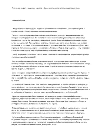 Теперьвсе вокруг — и дома, и в школе — былизаняты исключительномыслямиобале.
ДневникМарсём
…Когда мне былоодиннадцать, родителипризвалименя«поговорить».Онисиделивкухне,за
пустымстолом,с торжественнымивыраженияминалицах.
Отецпостаралсяговоритьмягко и доверительно:«Видишьли,унас в жизни изменения.Мы с
матерьюрешилиразойтись».Этобылопочтиневыносимо,поэтомуяс поспешнойготовностью
согласилась: «А-а-а…Ну,расходитесь.Разрешили.Толькобумагникаких не подписывайте.Вдруг
потомпередумаете!» Почему-томне казалось,чтокореньзла в этих самых бумагах.«Мы уже все
подписали, — в отличие ототцамама держаласьстрогои независимо. — И папа теперьбудетжить
отдельно.Ноты сможешьходитьк немув гости».Я сказала: «Ладно. Будуходить». — «Ну, тогда все».
Я повернуласьи ушла.А отецсобрал свои вещии переехал житьвшколу.
С этого моментавсе разговоры,так или иначе касавшиесясемейнойжизни, мама начинала фразой:
«Запомни:нужнобыть гордой!»
Иногда сообщение имелоболее развернутыйвид:«А тонекоторые видятсмысл жизни в стирке
вонючих носков!» По-моему,отецвсегдасам стирал себе носки. Но теперьэтобылоневажно.Теперь
я должна былаусвоить: «Стиратьмужские носки — ниже всякогодостоинства. Совершенноне
годится стирать чьи-тоноски».
Мама никогда не говорилаобистинных причинах,пробудивших внейприступгордости.Я узналаоб
этоммного летспустя:у отца,тогда директорашколы,случилсяроманс районнойначальницей.И
кто-томаме об этомнастучал.Отецбыл сознательный,романбыстрокончился.Но мама уже подала
на развод.
После этого онастала истязать себя работойи междусменами — первойи второй — доводить до
моегосознания: у нас оченьмало денег.Но жаловатьсянечего.И некому.Лучше отсутствие денег,
чемстирать мужские носки и проводитьжизнь среди грязных кастрюль,обслуживаяне пойми кого и
не пойми зачем.Видимо, ее женское горе я должна быларазделитьс ней пополной.
Накануне очередногоучебногогодамама достала откуда-тоизглубинышкафа ботинки —
огромные,коричневые,сострыминосами. Такие тогда никто не носил.«Это бабушкины.Новые не
проси».Я не спорила.К этомувременияуже начиталасьДиккенсаи Гюго и находилав бедности
нечторомантическое.Вэтоможнобылоиграть. И я играла.
Я зашивала дыркина колготках разноцветныминитками — чтобыбыловидно; на них нетживого
места.Это родниломеняс Козеттойи другими«беднымичестнымидевушками» прошедших
столетий.А потомуобещалонеожиданные,непременносчастливые превращениявбудущем.
Но ботинкибылислишкомужасные.Они плоховязалисьдаже с темобразом«благородной
бедности»,которыйякультивировалавсвоем воображении.Поэтомуяпродумалатактику:прихожу
в школураньше всех,прячусьза учительскойраздевалкойибыстро переодеваюсь.Тогданиктоне
увидит.А гулятьможно в кедах.И мне,в общем-то,везло.
 