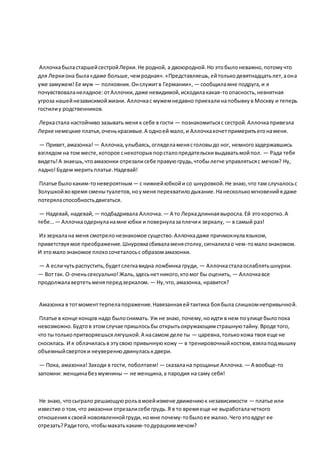 АллочкабыластаршейсестройЛерки.Не родной, а двоюродной.Но этобылоневажно,потомучто
для Леркиона была«даже больше,чемродная».«Представляешь,ейтолькодевятнадцатьлет,аона
уже замужем! Ее муж — полковник.Онслужитв Германии», — сообщиламне подруга,и я
почувствоваланеладное:отАллочки,даже невидимой,исходилакакая-тоопасность,невнятная
угроза нашейнезависимойжизни. Аллочкас мужемнедавно приехалинапобывкув Москву и теперь
гостилиу родственников.
Леркастала настойчиво зазывать меняк себе в гости — познакомитьсяс сестрой.Аллочкапривезла
Лерке немецкие платья,оченькрасивые.А одноей мало,и Аллочкахочетпримеритьегонаменя.
— Привет,амазонка! — Аллочка,улыбаясь,огляделаменясголовыдо ног, немногозадержавшись
взглядом на том месте,которое снекоторых порсталопредательскивыдаватьмойпол. — Рада тебя
видеть!А знаешь,чтоамазонки отрезалисебе правуюгрудь,чтобылегче управлятьсяс мечом? Ну,
ладно!Будем меритьплатье.Надевай!
Платье былокаким-тоневероятным— с нижнейюбкойи со шнуровкой.Не знаю,что там случалосьс
Золушкойвовремя сменытуалетов,ноуменя перехватилодыхание.Нанесколькомгновенийядаже
потеряласпособностьдвигаться.
— Надевай, надевай, — подбадривала Аллочка. — А то Леркадлиннаявыросла.Ей этокоротко.А
тебе…— Аллочкаодернуланамне юбки и повернулазаплечик зеркалу, — в самый раз!
Из зеркалана меня смотрелонезнакомое существо.Аллочкадаже причмокнулаязыком,
приветствуямое преображение.Шнуровкасбиваламенястолку,сигналилао чем-томалознакомом.
И этомалознакомое плохосочеталосьс образомамазонки.
— А есличутьраспустить,будетслегкавидна ложбинка груди, — Аллочкасталаослаблятьшнурки.
— Воттак. О-оченьсексуально!Жаль,здесьнетникого,ктомог бы оценить, — Аллочкавсе
продолжалавертетьменяпередзеркалом. — Ну,что,амазонка, нравится?
Амазонка в тотмоменттерпелапоражение.Навязаннаяейтактика боябыла слишкомнепривычной.
Платье в конце концов надо былоснимать. Уж не знаю, почему,ноидти в нем поулице былопока
невозможно.Будтов этомслучае пришлосьбы открытьокружающимстрашнуютайну.Вроде того,
что тытолькопритворяешьсялягушкой.А насамом деле ты — царевна, толькокожа твоя еще не
сносилась. И я облачиласьв этусвою привычнуюкожу — в тренировочныйкостюм,взялаподмышку
объемныйсвертоки неувереннодвинуласькдвери.
— Пока, амазонка!Заходи в гости, поболтаем! — сказалана прощанье Аллочка. — А вообще-то
запомни: женщинабез мужчины — не женщина,а пародия на саму себя!
Не знаю, чтосыграло решающуюрольвмоейизмене движениюк независимости — платье или
известие о том,что амазонки отрезалисебе грудь.Я в то времяеще не выработалачеткого
отношенияксвоей новоявленнойгруди,номне почему-тобылоее жалко.Чегоэтовдруг ее
отрезать?Радитого, чтобымахатькаким-тодурацкиммечом?
 
