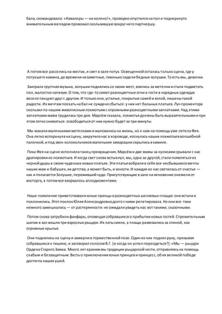 бала,скомандовала: «Кавалеры — на колено!»,проворноопустилсянапол и подчеркнуто
внимательнымвзглядомпровожал скользившуювокругнегопартнершу.
А потомвсе расселисьна местах,и свет в зале потух.Освещеннойосталасьтолькосцена,где у
потухшегокамина,довременинезаметные,тихонькосиделибедные золушки.Тоестьмы, девочки.
Заиграла грустнаямузыка, золушкиподнялисьсо своих мест,взялись за метелкиистали подметать
пол,жалостнонапевая.О том,что где-тосияют разноцветные огнии гости в нарядных одеждах
веселотанцуютдругс другом.И толькоони,усталые,покрытые сажейизолой,лишенытакой
радости. Их мечтампоехатьнабал не сужденосбыться: у них нет бальных платьев.Лучпрожектора
скользил по нашим живописнымлохмотьямсогромнымиразноцветнымизаплатками.Над этими
заплаткамимама трудиласьтри дня. Марсём сказала, лохмотьядолжныбытьвыразительнымиипри
этомлегкосниматься: освободитьсяот них нужно будетза три минуты.
Мы махалималенькимиметелками ижаловалисьна жизнь, но к нам на помощьуже летелаФея.
Она легковспорхнуланасцену,закрутиланас в хороводе,коснуласьнаших лохмотьевволшебной
палочкой,ипод звон колокольчиковмаленькие замарашкискрылисьвкамине.
Пока Фея на сцене исполнялатанецпревращения,Марсёми две мамы за кулисамисрывали с нас
драпировкииз лохмотьев.И когда светснова вспыхнул,мы,одна за другой,сталипоявлятьсяиз
чернойдырыв своих чудесных новых платьях.Этиплатьявобралив себя все несбывшиесямечты
наших мам и бабушек, их детства,а можетбыть,и юности.И каждая из нас светиласьот счастья —
как и полагаетсяЗолушке,пережившейчудо.Присутствующие взале на мгновение онемелиот
восторга,а потомвсе взорвалось аплодисментами.
Наше появление приветствовалиюные принцывразноцветных шелковых плащах:онивсталии
поклонились.ЭтотпоклонЮлияАлександровнадолгосними репетировала.Ноонивсе-таки
немногозамешкались— от растерянности:не ожидалиувидетьнас воттакими, сказочными.
Потом снова затрубилифанфары,оповещаясобравшихсяо прибытииновых гостей.Стремительным
шагом в зал вошлитри взрослых рыцаря.Их латысияли, а плащи развевалисьза спиной, как
огромные крылья.
Они поднялисьна сценуи замерлив торжественнойпозе.Одиниз них поднял руку, призывая
собравшихсяк тишине,и заговорил голосомВ.Г. (и когда он успел переодеться?):«Мы — рыцари
ОрденаСтарогоЗамка. Много летхраниммы традиции рыцарскойчести,отправляясьна помощь
слабым и беззащитным.Вестьо приключенииюных принцевипринцесс,обих великойпобеде
достигла наших ушей.
 