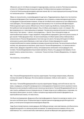 Объяснить все это тете Вале изсоседнегоподъезда мама, конечно,не могла.Поэтомуоназамялась
и стала что-тобормотатьпроотношение кдетям.ТетяВаляответиласуровои категорично:
«Глупости!Учительницадолжнадаватькрепкие знания.Вотчто такое хорошаяучительница!Потому
что начальнаяшкола— этофундамент».
Мама не сталауточнять,о какомфундаменте идетречь.Подразумевалось,будтоэтои так понятно.
Упомянутыйфундаментбыл такимже невидимым,как и стержень,имама малодушнодопустила,
что фундаментв данный моментважнее.Ктому же тетяВаляоченьэнергичнона нее набросиласьи
стала убеждать,чтоони (мама и дедушка) зря тянутрезинуи что-тонелепоесебе фантазируют.
Ребенокдолженидтив школу.Обязательно.Нечеготерятьгод.Особенно,такомуребенку,какя.
Этотребеноктоже все время фантазирует.Она,тетяВаля,менявиделаи знает,чтоговорит.Это
фантазирование ни к чемухорошемуне приведет.Человеквесьизнутриистончаетсяистановится что
твое стекло.Чутьтронул — звенит,слегказаденешь — бьется.Так и получаютсялюди,не
приспособленныекжизни. А надо загрублять.Кожуребенкунаращивать.Дляэтогошколаинужна. И
для знаний. Чтобыфундамент был.На месте моеймамы тетяВаляпрямо сейчас побежалабыи
записала меняк Татьяне Владимировне.Еслитам еще естьместо.На прошлойнеделе тетяВаля
записывала в школусвоегоВанюшку,и местуже не было.Словао фундаменте и моей
неприспособленностик жизни произвелинамаму сильное впечатление.Таккакуспокоитьее было
некому,она,вернувшисьиз магазина, сразу пошлак Татьяне Владимировне,и та записаламеня к
себе в класс. Двадцать седьмойпо списку,хотяразрешалосьзаписыватьтолькодвадцать пять
человек.ТатьянаВладимировнапошламаме навстречу.Узнала,чтоу дедушкисвоя фирма,что он
можетпомочьс ремонтомкласса, — и записала. Толькопоэтому.И мама обрадовалась,что задача
решена.
Как оказалось, онаошиблась.
3
Мы с Татьяной Владимировнойне сошлись характерами.Такиногда говориламама, объясняя,
почемупапаживетво Франции.Это оченьважное основание,чтобыне жить вместе, — разные
характеры.
Вот и мы с ТатьянойВладимировнойне сошлисьхарактерами.Правда,никтооб этомне знал.Ни
мама, ни дедушка,которыйповозвращениииз командировкиотправилсяплатитьза ремонткласса.
Вернулсяонмолчаливыйи озабоченный,посколькупривстрече сТатьяной Владимировнойтаки не
смог понять,разбираетсяона в стержнях илинет.И мама тогда на него набросиласьс упреками,что
емупростожалко денег,онхочет,чтобыя потерялагоди вырослабез всякого фундамента,не
приспособленнаякжизни, чтотвое стекло.
Это былонесправедливо.Дедушкане был противфундамента.И денегонникогда не жалел,если
они шли«на благие цели».Впрошломгоду он перевел деньгинаодеждудля детейиз детского
дома, а потомкупил холодильниквинвалидное общество.
Надо былопосоветоваться,сказал дедушка.Вотбабушка всегда с ним советовалась,хотябылаочень
мудройженщинойи по-своемувеликимчеловеком.Тутмамавспыхнулаизаявила: ей не с кем
советоваться.Тот,с кемона моглабы советоваться,решаетвоФранции свои дурацкие задачи. А
 