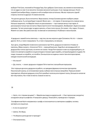 выберет?НоСаня, похожийна РичардаГира, был добрым.Саня сказал,мы можем не волноваться,
что он вдругна ком-тоне женится.Соломонженилсятысячураз. А нас гораздо меньше.И хотя
первойСаня выбрал Веру,следомза ней онвыбрал всех остальных.Мывсе перешлисодной
сторонылесенкинадругую.В новомкачестве.
Что делатьдальше,былонепонятно.Верасказала,теперьСоломондолженвыбратьсамую
любимуюжену.Ту,котораябудетглавной.Много жен — этогарем.А там всегда естьглавная жена.
Наташка закричала,чтоМарсём такого не рассказывала — проглавнуюженуи прогарем.А
рассказывала толькопронесчастья.Веркапростохочетпокомандовать.Воображает,будтоонасамая
красивая. Тут все начали друг на друга кричать,и Сане стало скучно.Он сказал: «Ну,ладно. Я пошел.
Живите тутсами. Все равно всех вас поименам не запомнишь!» И убежал к мальчишкам.
И дедушкас мамой оченьсмеялись— над тем,как мы игралив царя Соломона.Но это — совсем
другое.Не то, о чемя спрашивала.То,о чем я спрашивала,не смешно.
Был день,когда Марсём позвонилаи рассказала про Петю,дедушкане смеялся.И мама не
смеялась.Мама сказала: «Алиночка!Петя— хорошиймальчик.Надобыть великодушной!» А
дедушкабыл оченьгрустным,ноничегоне сказал. Когда Петяпришел кнам на следующийдень,он
повел егосмотретькораблив энциклопедииипоказал один корабль,которыйраздавилольдами.Но
люди,плывшие на корабле,не погибли.Онивылезлинальдиныи жили тамнекоторое время,
ожидая спасательнойэкспедиции.
— Их спасли?
— Да,спасли, — сказал дедушкаи подарил Пете пакетикс волшебнымпорошком.
Этот порошокделалиудедушкина работе,на заводике фармакологических препаратов.
Насыпанный в ранку,он останавливал кровьи убивал всех опасных микробов.Порошокможет
пригодиться,объяснил дедушка,еслиПетя разобьетколенкуилипоранитпалец.Большеонничемне
мог емупомочь.Но я тоже не могла.Совсем не могла.
18
— Настя, что с твоими вещами? — Марсём выгляделанедовольной. — Яже просилавас аккуратно
складыватьвещи в шкафчики. И закрывать дверцу.Пожалуйста,приведивсе в порядок.
СконфуженнаяНастя направиласьк шкафу и стала возиться со свитероми шарфом, пытаясь
заставить их слушаться.
— А эточто валяется?
— Шапка.Это Веры.
— Что Веринашапкаделаетв проходе?
— Она вывалилась.
 