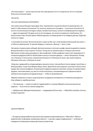 Это оченьважно — узнатьпро ангелов.Нослова должны за что-тозацепиться.За что-товнутри.
Иначе они скользнутмимо.
Как ветер.
Как шум проезжающегоавтомобиля.
Как чужая кошка,бегущая черездвор.Она, такаямягкая и пушистая,бежитпосвоим делам и не
имеетк тебе никакогоотношения.Ты,конечно,можешьее погладить — еслионане испугается.И
еслиты не испугаешьсяпогладитьчужую,неизвестнуюкошку,толькочтовыбравшуюсяизподвала,
— вдруг оназаразная? Но даже еслиты ее погладишь,этоничегоне изменитв твоейжизни. И в
жизни кошки тоже.Онавсе равно побежитдальше,посвоим делам.И тыпойдешьдальше,будтобы
никогоне гладил.
С ангеламитак нельзя.Нельзяпоступитьс ними так Же,как с этой неизвестнойкошкой:все узнать —
и пойтипо своим делам.Ты долженбудешьс этимжить. Дальше — жить с этим.
Вечеромя сломаласвоих лебедей.Досталатихонькосполочкив шкафу,принесладомойи сломала.
Внутрименябыло тихои грустно.Я знала: теперьмыне сможем играть с Егором в магнитики.
Магнитики теперьнужныдлядругого. Дляшкафчиков.Чтобышкафчики снова стали закрываться.Я
попросиладедушкупойтисо мнойутромв школуи починитьдверцы — мою и Наташкину.Потому
что у Наташки,я точнознала, никаких магнитиковнет.И Наташка не знает,где лежитотвертка.
Наташкинпапа знал, а Наташка не знает.
Когда мы с дедушкойна следующийденьпришлив класс, там уже было полнонароду:папаЕгора, и
Илюшкинбрат,и еще папыЖорика,Веры,Насти. Даже Петинпапа приехал,хотяемуэтобылоочень
трудно.Все чинилишкафчики.А мальчишкиподавалиотверткии винтики,потомучтопривинчивать
труднее,чемотвинчивать,иу них это плохополучалось,слишкоммедленно.А девочкипросто
смотрелиилиаккуратноскладываливещи — чтобыне вываливались.
Марсём появилась в классе,когда мужчины складывалиинструментыиготовилисьрасходиться.
Егор собирал в коробкувинтики.
— Это запасные, — сказал он вместо«здравствуйте» и показал Марсём несколькомагнитных
защёлок. — Если отлетит,можноприделать.
— Доброе утро,МаргаритаСеменовна! — поздоровалсяПетинпапа. — Работайте спокойно.Ангелы
сегодня отдыхают.
ДневникМарсём
…Сегодня во времярабочегодня меняпреследоваланавязчиваямысль:«Убилабы!» Убилаи
развесилабы по фонарям:инициатора проекта— в центре,идвух сподвижников — по бокам.В
назидание оставшемусяв живых детскомучеловечеству.
 
