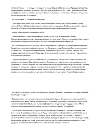 потомзаплакала— из-за задач и из-за учительницы.Ведьонабеспокоилась!И дедушкаутешал ее,
как маленькую,иговорил,что,можетбыть,все еще будетхорошо.Богс ним, с фундаментом.Если
потребуется,онсновазаплатитза ремонт.Толькопустьмама не переживает.Ейнужнысилы,чтобы
воспитыватьдочку,то естьменя.
И я пошлав класс к Татьяне Владимировне.
Существуеттакойзакон:надо любитьсвою первуюучительницу.Все детиподчиняютсяэтому
закону.И Татьяна Владимировнадля этогозакона оченьподходила.Онабыла красивой,в модной
кожаной юбке и с ногтями,выкрашеннымималенькими оранжевымиквадратиками.
Но мне помешалонесходствохарактеров.
ПервогосентябряТатьяна Владимировнапривеланас в класс и велеласдатьбукеты.
Первоклассникидолжныидти в школус цветами.Этотоже закон. Поэтомупервогосентябрявшколе
бываетмного цветов.Слишкоммного.Отэтогоони даже теряютв своейкрасоте.
Мы сложилицветына стол,а потомТатьяна Владимировнапоставилаих в ведра длямытья полов.
Ведра былиприготовленызаранее,ивних уже быланалита вода. Толькодва букетаона поставила
на стол в вазы. На одномбукете сиделабольшаяпластмассоваябожья коровка,а другой был
украшенцветнымибантиками.И еще один букетмаленький,нов золотойобертке — примостилсяв
баночке на подоконнике.
Сегодня оченьважный день,сказала Татьяна Владимировна,началонашейшкольнойжизни. Это
праздник, поэтомумы будем рисоватьцветы.И показала,чтонадо делать:нарисовала меломна
доске вазу,а в ней — стебелек.Настебельке вшахматномпорядке аккуратнорасполагалисьлистики,
похожие наовалы,но с острыминосиками,а на конце стебелька — цветочнаяголовкас круглой
серединкойи ровненькимилепестками.Немногопохоженаромашку.Нужнобылоукраситьвазу
узором,сосчитать,скольков ней цветов,а потомподнятьрукуи сказать Татьяне Владимировне.
Я посмотреланадоску и поняла,чтоне хочутакрисовать. Почемуя должна рисоватьвазу, еслимой
букетсидит в ведре?
Дедушкане стал покупатьцветыв магазине,а привезих с дачи. Специальнопоехалипривез.Эти
цветывырастиламама. Она растилаих все лето,заботливопропалывая,подвязываяинашептывая
какие-тослова. Можетбыть,про то,как необходиммне фундаментдля будущейжизни. Мама
говорила,цветына клумбе особенные,потомучтопойдутсомной в первыйкласс.
Теперьмои особенные цветысиделивведре для мытья половвместе с другимибукетами,и им
былотесно.Я чувствовала,как им тесно.И еще у моих цветовне было отдельных лепестков,какна
рисунке у ТатьяныВладимировны.Это былиастры.Я знала, что«астра» означает«звезда»,а
лохматые головкинапоминаютпучкисвета,которые звездывыбрасываютвкосмос. У каждой звезды
бесконечное множестволучей,их нельзясосчитать.Пробесконечное множествомне рассказал
дедушка.Он говорил,этосамое главное в математике и вообще — в жизни.
 