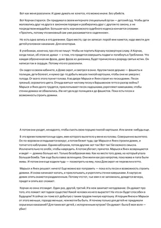 Вот как меняразозлили.И даже думатьне хочется,чтоможноиначе.Без убийств.
Вот Корчакстарался. Он придумал в своеминтернате специальныйорган— детскийсуд. Чтобы дети
жаловалисьдруг на друга в законномпорядке и разбиралисьдруг с другомпо закону,а не
посредствоммордобоя.Большаячасть корчаковскогосудебногокодексакончаетсясловами:
«Простить,потомучтовиновныйсам уже раскаивается в содеянном».
Но естьодна запись в егодневнике.Одноместо,где он записал:порой мне кажется,надо ввести для
детейуголовное наказание.Длянекоторых.
В учебниках,конечно,проэтоне пишут.Чтобыне портитьКорчакупосмертнуюславу.А Корчак,
когда писал,об этомне думал — о том,что придетсясовершитьподвиги погибнутьв Треблинке.Что
каждая оброненнаяим фраза, даже фраза из дневника,будетпричисленакразряду святых истин. Он
написал так в сердцах.Потомучтоего разозлили.
Он сидел в своемкабинете,в Доме сирот,и смотрел вокно. Кругомтакое дерьмо — фашистыи
полицаи,детиболеют,инужногде-тодобыть мешокгнилойкартошки,чтобыонине умерлис
голода.От всего этогопухнетголова.А водворе Марыся и Янекстроятиз пескадомик. Песок
грязный,сероватогоцвета.Откудавзяться чистомупескув Варшавском геттов разгар войны?
Марыся и Янекдолго трудятся,прихлопываютпесокладошками,укрепляюткамешками,чтобы
стенкидомика не обвалились.Им нетделадо полицаеви до фашистов. Пока естьпесоки
возможностьстроить домики.
А потомони уходят,ненадолго,чтобысъестьсвоюпорциюгнилой картошки.Илизачем-нибудьеще.
В этовремяпоявляетсяеще один,имя котороговылетелоуменяизголовы.Совершенновылетело.
Он по-воровскиоглядываетсявокруг,апотомбежит туда,где Марыся и Янекстроилидомик, и
топчетегокаблуками.Однимкаблуком,потомдругим:вот так!Вот так! Безвсякого смысла.
Исключительнопозлобе,чтобынавредить.А потомубегает,прячется.Марысяи Янек возвращаются
и видят — домика больше нет.Толькобезобразнаяяма.Как на месте того дома,на которыйупала
большаябомба.Там еще былалавка зеленщика.Онижиликак раз напротив,пока мама и папа были
живы. И потомониеще ходилитуда — посмотретьнаяму,пока Домсирот не перевеливгетто.
Марыся и Янек решают:ничего!Еще можновсе поправить — пока естьпесоки возможность строить
домики. И снова начинают копать,и прихлопывать,иукреплятьстенкикамушками.А наутроих
домик опятьокажетсяраздавленным.Потомучтотот, чье имя я не запомнила,дождетсявечера,
придети опятьвсе сломает.
Корчак из окна этовидит. Один раз, другой,третий.И в нем закипаетнегодование.Ондумаетпро
того,кто ломает:вотгадкое существо!Какой человекизнего вырастет!На чтоон будетспособенв
будущем?А сейчас он тоже ест добытуюс таким трудомгнилуюкартошку.И порцииЯнекаи Марыси
от этогоменьше,гораздоменьше,чеммоглибыбыть. И почемутолькодлядетейне придумали
серьезных наказаний?Длятаких вот детей,с испорченнымнутром? Ондумает:былаб моя воля—
убил!
 