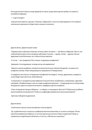 Но когда наступитминута,когда вроде бы еговоля,когда нужно делатьвыбор,он спроситу
конвойногоофицера:
— А детипоедут?
И решитехатьвместе с детьми.С Янеком,с Марысей и с тем,кто ломал домики.В этотмомент
записанное в дневнике не будетиметьникакого значения…
Другаязапись. Двумячасами позже
Перерылавесь«Дневник» Корчака.Не могунайти этоместо — проЯнека с Марысей. Про то,как
злобныймальчишкатопчетих домик каблуками.Сначала — одним, потом— другим.Сильно
вдавливая песокботинком,так, чтобыосталась вмятина.
Я чтоже — все придумала?Из-закаких-тодурацких шкафчиков?
Дурацкие-тоонидурацкие,новедькак мы им радовались!
Завезли в школушкафчики,неизвестнозачемкупленные.Начальстводумает:не нужныэти
шкафчики никому.Разве той демократке предложить?И предложили.
Я подумала:вотсчастье-топривалило!Шкафчики!На каждого. Теперь,друзьямои,у каждого в
классе будетсвое местечко,свойтайничок.
А какуюречья на родительскомсобраниитолкнула!Папыпонабежали,сотвертками,сдрелями
наперевес.Шкафчикиведьк нам не в виде шкафчиковприехали— в виде дощечексо штыречками.
Но дырочки,куда эти штыречкивставлять,нафабрике сделатьпозабыли.
И мы этидощечки тридня собирали — и в будни,и в выходные.Длячего?Чтобыюные кулибины
магнитикамимогли разжиться? Чтобыиз шкафовдрессированные шапкивыскакивали?
Хреновыпобедителидраконов!..
Другаязапись
Учительское счастье слегканапоминаетсчастье идиота.
Ну, и действительно:сначаласо шкафчиковсвинтили магнитики,и ты впал в истерику.Потом
магнитикипривинтилиобратно,и тыготов прыгатьдо потолка.Разве не идиотизм? Кому из
нормальных людейможнообъяснить,отчеготы, собственно,прыгаешь?
 