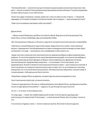 Поэтомуобъясняю — исключительнодляпотомков:прыжкивызванывнезапнымоткрытием:твои
дети— вполне человеки!Сявновыраженнымипризнакамивнутреннейжизни.Ты решилсядоверить
им свое тайное знание,и они тебяпоняли!
Более того,вдруг понимаешь:никому,кроме них,тыбыэтутайну не смог открыть — с безумной
надеждой,что этоможетисправить положение вещей.Где этовидано— такое могуществослова?
Разве этоне основание чувствовать себясчастливой?..
Другаязапись
…Тайное знание?Возможно,для Йона этоне былотайной. Ведьмне он обэтом рассказал?Но,
можетбыть,этобыл особыйдар. Дар неслучившейсялюбви.
Мы познакомилисьв Швеции,в той школе,кудапосле конкурсапослал меняумныйи хитрыйЗубов.
Собственно,никакойШвецииоттудане быловидно. Видны былилеси камни. Такие огромные
валуныс сединамимха. Ониобнаруживаютсяв самых неожиданных местах междусоснами,будто
напоминают,чтолюди— молокососы,хотьи воображаютосебе невестьчто.
Среди этих сосени валуновстоит школьныйпоселок:деревянныебаракинафоне средневековых
развалин.То ли остатки деревнипосле нашествиявражеских рыцарей,толипоселение свободных
мастеров,свергнувших властьфеодала.В общем,ничегосовременного.Дровяное отопление,
свечное освещение.Средневековые развалины — не настоящие.Тоестьнастоящие,но не
средневековые.Вкакой-томоментепоселкерешилипостроитьзамок — для театральных занятий.И
почтипостроили,нов процессе строительстваонвзял и сгорел.Кто-то,из-запривычкик свечному
освещению,что-тоне таквключил иливыключил.Поэтомуслучилосьзамыкание,ивозникпожар. Я
эторассказываю, чтобыдальше все былопонятно.
Первыйраз я увиделаЙонана дорожке,котораяотделялацокольные домикиотлеса.
Было такое раннее серое утро,ия вышлапописать.
Тольконе надо дергаться.Это вам не любовныйроманв стиле ДжейнОстин,где барышниспособны
толькона один физиологическийакт — вздыхать.Ах,да! Иногда они еще плохоспят.
Но это— не ко мне.Я пока хорошосплю.
И, когда надо, — писаю. Как любойнормальныйчеловек. И нечегоделатьвид,будтодля
учительницыэтонедопустимо!Учительница — а такие желания!Низкие. Все чтоугодно, тольконе
это!
Я не согласна. Я думаю, писать — вполне невинное занятие.Вотличие отмногогодругого.
 
