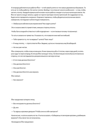 В огороде действительноработал Йон — втой самой шляпе ив тех самых деревянных башмаках.То
естьне то чтобыработал.Ончистил лопату.Вообще-товэтомнетничегоособенного — в том,чтобы
чистить лопату.Каждыйнормальныйчеловекпосле работысчищаетсоштыканалипшуюземлю.Но
Йонне просто счищал землю,идаже не простопротирал лопатутряпочкой.Оннадраивал ее так,
будтохотел превратитьвзеркало.И времяот времени,чтобыубедитьсявисполнениисвоего
намерения,поглядывал наблестящуюповерхность.
— Любуешьсясобственнымотражением?Каксидитшляпа?
Это я сказала вместо приветствия,кивнувв сторонулопаты.
Чтобы бытьехиднойи отвестиот себяподозрения — еслитаковые почему-товозникнут.
То естья сказала не прямотак. Я сказала то, чтопозволял мне мой английский:
— Тебе нравится то,что тывидишь?' шляпа?Твое лицо?
— Я чищу лопату, — строгоответил Йон.Видимо,шуткане показаласьемубезобидной.
— Но она уже чистая.
Йон отвернулся,чтобыяемуне мешала.И мне пришлосьуйти.А потом,черезпарудней,я опять
шла куда-точерезогород.В этотраз Йонначищал тяпку.Уж блестевшаялопатабылаотставленав
сторону,и в нее заглядывалосьраскрасневшеесяквечерусолнце.
— И этотоже должноблестеть?
— Она должна блестеть!
— Она уже блестит.
— Она должна блестетькакзеркало.
Йон кивнул.
— Как зеркало?
Йон продолжал натиратьтяпку.
— Все инструментыдолжныблестеть?
— Да,все.
— Ты ждешь красивых девушек?Чтобыонина себя смотрели?
Конечноже,я хотеласказатьне так. Я хотеласказать:«Собираешьповечерамкрасавиц,разбивших
зеркала?» Ноу меня так не получилось.
Неожиданно Йонпредложил:
 