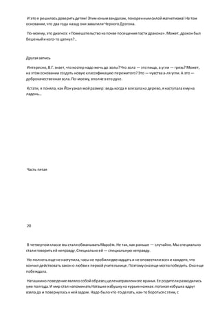 И этоя решиласьдоверитьдетям!Этимюнымвандалам, покореннымсилоймагнетизма!На том
основании,что два года назад они завалили ЧерногоДрэгона.
По-моему,этодиагноз: «Помешательствонапочве посещенияпастидракона».Может,драконбыл
бешеныйикого-тоцапнул?..
Другаязапись
Интересно,В.Г.знает,чтокостернадо жечьдо золы?Что зола — этопища, а угли — грязь? Может,
на этомосновании создать новуюклассификацию пережитого?Это — чувстваа-ля угли.А это —
доброкачественнаязола.По-моему,вполне вегодухе.
Кстати, я поняла,как Йонузнал мойразмер: ведькогда я влезалана дерево,янаступалаемуна
ладонь…
Часть пятая
20
В четвертомклассе мысталиобманыватьМарсём. Не так, как раньше — случайно.Мы специально
стали говоритьейнеправду.Специальноей — специальнуюнеправду.
Но полночьеще не наступила,часыне пробилидвенадцатьи не оповестиливсех и каждого,что
кончил действоватьзакон о любвик первойучительнице.Поэтомуонаеще моглапобедить.Онаеще
побеждала.
Наташкино поведение являлособойобразеццеленаправленноговранья.Ее родителиразводились
уже полгода.И мир стал напоминатьНаташке избушкуна курьих ножках:поганаяизбушка вдруг
взяла да и повернуласькнейзадом. Надо былочто-тоделать,как-тоборотьсясэтим,с
 