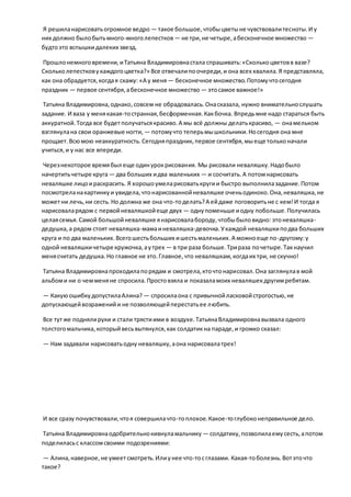 Я решиланарисоватьогромное ведро — такое большое,чтобыцветыне чувствовалитесноты.И у
них должно былобытьмного-многолепестков— не три,не четыре,абесконечное множество —
будтоэто вспышкидалеких звезд.
Прошлонемноговремени,иТатьяна Владимировнастала спрашивать:«Сколькоцветовв вазе?
Скольколепестковукаждогоцветка?» Все отвечалипоочереди,и она всех хвалила.Я представляла,
как она обрадуется,когдая скажу: «А у меня — бесконечное множество.Потомучтосегодня
праздник — первое сентября,абесконечное множество — этосамое важное!»
Татьяна Владимировна,однако,совсем не обрадовалась.Онасказала, нужно внимательнослушать
задание. И ваза у менякакая-тостранная,бесформенная.Какбочка. Впредьмне надо стараться быть
аккуратной.Тогда все будетполучатьсякрасиво.А мы всё должны делатькрасиво, — онамельком
взглянулана свои оранжевые ногти, — потомучто теперьмышкольники.Носегодня она мне
прощает.Всюмою неаккуратность.Сегодняпраздник, первое сентября,мыеще тольконачали
учиться,и у нас все впереди.
Черезнекоторое времябыл еще одинурокрисования. Мы рисовали неваляшку.Надобыло
начертитьчетыре круга— два больших идва маленьких — и сосчитать.А потомнарисовать
неваляшке лицоираскрасить. Я хорошоумеларисоватькругии быстро выполнилазадание.Потом
посмотреланакартинкуи увидела,чтонарисованнойневаляшке оченьодиноко.Она,неваляшка,не
можетни лечь,ни сесть.Но должна же она что-тоделать?А ейдаже поговоритьне с кем!И тогда я
нарисоваларядом с первойневаляшкойеще двух — однупоменьше иодну побольше.Получилась
целаясемья. Самой большойневаляшке янарисовалабороду,чтобыбыловидно: этоневаляшка-
дедушка,а рядом стоят неваляшка-мамаиневаляшка-девочка.Укаждой неваляшкиподва больших
круга и по два маленьких.Всегошестьбольших ишестьмаленьких.А можноеще по-другому:у
одной неваляшкичетыре кружочка,аутрех — в три раза больше.Трираза почетыре.Такнаучил
менясчитать дедушка.Но главное не это.Главное,что неваляшкам,когдаих три, не скучно!
Татьяна Владимировнапроходилапорядам и смотрела,кточтонарисовал.Она заглянулав мой
альбоми ни о чемменяне спросила.Простовзяла и показаламоих неваляшекдругимребятам.
— КакуюошибкудопустилаАлина? — спросилаона с привычнойласковойстрогостью,не
допускающейвозраженийи не позволяющейперестатьее любить.
Все тутже поднялируки и стали трястиими в воздухе.ТатьянаВладимировнавызвала одного
толстогомальчика,которыйвесьвытянулся,как солдатикна параде,и громко сказал:
— Нам задавали нарисоватьодну неваляшку,аона нарисовалатрех!
И все сразу почувствовали,чтоя совершилачто-топлохое.Какое-тоглубоконеправильное дело.
Татьяна Владимировнаодобрительнокивнуламальчику — солдатику,позволилаемусесть,апотом
поделиласьс классомсвоими подозрениями:
— Алина,наверное,не умеет смотреть.Илиунее что-тосглазами. Какая-тоболезнь.Вотэточто
такое?
 