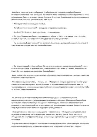 Марсём не училанас читать по букварю.ТетяВалясчитала этоформеннымбезобразием.
Неизвестно,какона об этомпроведала.Но,встретивмаму, соседкабуквальнонабросиласьна нее с
обвинениями,будтота не думаето моембудущем.Отсутствие букваряникакне сказалось на моем
умениичитать,пыталасьуспокоитьмама тетюВалю.
— Алинауже читаеткнижки, даже толстые.
— А учебникчтенияоначитает? — вкрадчиво интересоваласьсоседка.
— Учебник?Нет.У них неттакого учебника, — теряласьмама.
— Вот то-то!Уних нетучебника! — вспыхивалатетяВаля. — У всех есть,а у них — нет.И чтоже,
позвольте спросить,онатогда читает?Откудаона знает,что нужночитать?
— Ну, она сама выбираеткнижки.У них в классе библиотека,идома у нас большаябиблиотека.К
томуже мы часто ходимвместе в книжный магазин.
— Вы толькоподумайте!Самавыбирает!И как же это,позвольте спросить,онавыбирает? — тетя
Валя не находиласлов. — Нужна система, — втолковывалаонамаме. — Система.Иначе толкуне
будет.Воттак и засоряют детямголовы.Сама выбирает!
Мама пугалась. Но дедушка тольковеселился.Оказалось,онвполне разделяетненавистьМарсёмк
букварями учебникамчтения.
Алинадавно научиласьчитать, — говорил он. — И вряд лией интересноузнатьпрочью-точужую
«маму»,которая«мылараму».Чтение,Оленька, — вещьинтимная,глубоколичная.Книга—
человекудруг,ане чиновниквысшегоранга. И никтоне имеетправапринуждатьменячитать чтобы
то ни было.Даже оченьважное.
Но, избавив нас от учебниковибукварей,Марсёмучредилав классе строгийрежим
самостоятельногочтенияитребоваланеукоснительноегособлюдать.Вбудни мы обязаныбыли
прочитыватьподесять страниц,в выходные — по пятнадцать.Не меньше.Утрокаждого дня
начиналосьс ритуальногодейства:за десять минутдо начала урокавсе должныбыли погрузитьсяв
открытуюкнигуи в таком состоянииподжидать приходаМарсём.
«У каждого в жизни свои маленькие радости, — говорилаона. — Мне доставляетудовольствие
видетьчитающих детей.В этотмоментувас умные лица,и я могудумать, будтонас что-то
объединяет. Этонекотораякомпенсациязамаленькуюзарплату.Выведьслышали:учителямало
получают».
Марсём внимательноследилаза появлениемвклассе новых обложеки новых авторов.Иногдаона
рассказывала коротенькие историипросоздание книг и прописателей,иногда— просила
 