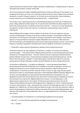 поделитьсявпечатлениямиокаком-нибудьперсонаже,предположить,чтобудетдальше.И еще она
показываланам книжки, которые читаласама.
Вот из этого ритуальногообменаинформациейНаташкапозволиласебе выпасть.Во-первых,из-за
опозданий.Во-вторых,из-затого,что с некоторых поронаничегоне читала.Кроме «Сексологиидля
малышей» икнижки «Откудая появился».Но не могла же она приперетьсясэтими книжкамив
школуи признаться,что ее любимыйлитературныйгерой — сперматозоид?
Быть может,она в глубине душижелала,чтобыМарсём догадалась об этомсама. И поведалабы
какую-нибудьзабавнуюисториювроде той,что рассказывала проРобинзонаКрузо,Буратиноили
Винни-Пуха.Призналасьбы, чтообожалатакие книги в детстве — читалаих по ночамс фонариком
под одеялом,потомучтосветуже погасили,а оторватьсяотзахватывающих страницпросто
невозможно.
Однако Марсём могла видетьтольков глубину.На триметра.Это она так говорила,когда мы
пыталисьее обманывать:«Я вижу на три метрав глубину под вами».Но разглядетьна большом
расстоянии,что там Наташка читаетдома повечерам,когда мама «вся на нервах»,апапа еще не
пришел,итеперьуже больше никогдане придет,Марсёмбылоне под силу.Чтобы прояснить
обстоятельствадела,ейпотребовалась очнаяставка.В один прекрасныйденьона все-такиотловила
Наташкуи попросилапредъявитьчитаемуюкнигу.Книгив портфеле,естественно,не оказалось.
— Пожалуйста,завтра принеси!Независимоот временитвоегопоявлениявшколе.
И Наташка принесла.Не свою любимую«Сексологию»,апервое,чтопопалосьейподрукув
книжном шкафу, — «Трех мушкетеров».Марсёмпришлаввосторг. В классе произошлареволюция,
объявилаона. И вождь революции — Наташка.Черезнее мы все откроемдля себяавантюрные
романы.Марсём так увлеклась,чторассказывалапро Дюмаи мушкетеровдаже дольше,чемпро
Винни-Пуха.Оназаявила, чтобудетс нетерпениемждать,когдаНаташка поделитсяс классом
своими впечатлениямиотМиледи,а заодно напомнитМарсём,как звали лошадь д'Артаньяна.
Но Наташкане собиралась — в то времяне собиралась — читать промушкетеров.Ведьу
мушкетеровне былодетей!И уМиледи тоже.И вообще та эпохаейне подходила:онаникак не
продвигалаНаташку на путипо осуществлениюпланов,связанных собретениемженской
независимости.А книга былатолстойи тяжелой.Чтобыне таскать ее туда-сюда,Наташка просто
спряталаее в парте и в нужныймоментдоставала,чтобыпредъявитьМарсём обложку.Марсём,тем
не менее,все чаще обращала на Наташкузаинтересованныйвзгляди спрашивала:«Ну, как?
Продвигаются дела?Про госпожуБонасье уже прочитала?» Наташкакивалаи соображала,как быть.
Она понимала:ейне проскочить.Марсёмобязательноспросит,чтотам происходит,сэтим
д'Артаньяном,куда онскачет и кого спасает.И Наташка решилаигратьва-банк.Она увезла
«Мушкетеров» домойиположилав тайникдругуюкнигу, «Двадцатьлетспустя».Когда же урочный
час настал, смелозаявила: «А все: „Три мушкетера“кончились.Ятеперьдругое читаю.То,чточерез
двадцать лет».Марсёмкак-тотяжелозамолчала.Минутына две.Илина три. Все притихли,чтобыне
мешатьейразглядывать под Наташкойглубинув три метра.Потомона повелабровямивверх-вниз,
сдвинула губытрубочкой,словноудивляясьчему-то,и,глядя одновременноина Наташку,и мимо
нее,сказала:
— Я поставлюдвойку.По математике.А с книгамибудем разбиратьсяпосле уроков.
— Почему?— в голосе Наташкичувствовалосьнеподдельное возмущение.
— Что — почему?
 