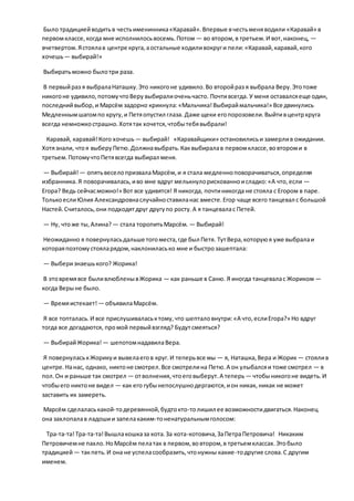 Было традициейводитьв честьименинника«Каравай».Впервые вчестьменяводили «Каравай» в
первомклассе,когда мне исполнилосьвосемь.Потом — во втором,в третьем.И вот,наконец, —
вчетвертом.Ястоялав центре круга,аостальные ходиливокруги пели:«Каравай,каравай,кого
хочешь— выбирай!»
Выбиратьможно былотри раза.
В первыйраз я выбралаНаташку.Это никогоне удивило.Во второйраз я выбрала Веру.Этотоже
никогоне удивило,потомучтоВеру выбиралиоченьчасто. Почтивсегда. У меня оставалсяеще один,
последнийвыбор,и Марсём задорно крикнула:«Мальчика!Выбираймальчика!» Все двинулись
Медленнымшагомпо кругу,и Петяопустил глаза. Даже щеки егопорозовели.Выйтивцентркруга
всегда немножкострашно.Хотятак хочется,чтобытебявыбрали!
Каравай, каравай!Кого хочешь — выбирай! «Каравайщики» остановилисьи замерлив ожидании.
Хотязнали, чтоя выберуПетю.Должнавыбрать.Каквыбиралав первомклассе,вовтороми в
третьем.ПотомучтоПетявсегда выбирал меня.
— Выбирай!— опятьвеселопризвалаМарсём,и я стала медленноповорачиваться,определяя
избранника.Я поворачивалась,иво мне вдруг мелькнулорискованноисладко:«А что,если —
Егора? Ведь сейчасможно!» Вот все удивятся! Я никогда, почтиникогда не стояла с Егором в паре.
ТолькоеслиЮлия Александровнаслучайноставиланас вместе.Егор чаще всего танцевал с большой
Настей.Считалось,они подходятдруг другупо росту.А я танцевалас Петей.
— Ну, чтоже ты,Алина? — стала торопитьМарсём. — Выбирай!
Неожиданно я повернуласьдальше тогоместа,где был Петя. ТутВера,которуюя уже выбралаи
котораяпоэтомустояларядом,наклониласько мне и быстрозашептала:
— Выберизнаешького? Жорика!
В этовремявсе быливлюбленывЖорика — как раньше в Саню. Я иногда танцевалас Жориком —
когда Верыне было.
— Времяистекает! — объявилаМарсём.
Я все топталась.И все прислушиваласьктому,что шепталовнутри:«А что,еслиЕгора?» Но вдруг
тогда все догадаются, промой первыйвзгляд? Будутсмеяться?
— ВыбирайЖорика! — шепотомнадавилаВера.
Я повернуласькЖорикуи вывелаегов круг.И теперьвсе мы — я, Наташка,Вера и Жорик — стоялив
центре.Нанас, однако, никтоне смотрел.Все смотрелина Петю.А он улыбалсяи тоже смотрел — в
пол.Он и раньше так смотрел — отволнения,чтоеговыберут.А теперь — чтобыникогоне видеть.И
чтобыего никтоне видел — как его губынепослушнодергаются,ион никак, никак не может
заставить их замереть.
Марсём сделаласькакой-тодеревянной,будтокто-толишил ее возможностидвигаться.Наконец
она захлопалав ладошии запелакаким-тоненатуральнымголосом:
Тра-та-та!Тра-та-та!Вышлакошказа кота.За кота-котовича,ЗаПетраПетровича! Никаким
Петровичемне пахло.НоМарсём пелатак в первом,вовтором,в третьемклассах.Этобыло
традицией— такпеть.И она не успеласообразить,чтонужны какие-тодругие слова.С другим
именем.
 