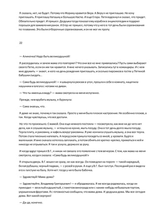 Я сказала, нет,не будет.ПотомучтоЖорикунравится Вера.А Веруя не приглашаю.Не хочу
приглашать.Я приглашуНаташкуи большуюНастю.И еще Егора. Петявздохнул и сказал, что придет.
Обязательнопридет.И пришел.Дедушкатогдапоказал емукораблив энциклопедиииподарил
порошокдлязаживленияранок. А Егор не пришел,потомучтоунегов тотденьбыли соревнования
по плаванию.Этобылиотборочные соревнования,ионне мог их пропу
22
— Алиночка!Надо бытьвеликодушной!
Я рассердилась:и зачем мама этоповторяет?Чтоони все ко мне привязались?Пусть сами выбирают
своегоПетю,еслион им так нравится. А мне нечегоуказывать.Записалисьтутв командиры.И с кем
мне дружить — знают, и кого на деньрождения приглашать,исколькопирожковв гостях у Петиной
бабушкисъедать…
— Сама будь великодушной! — яшвырнуларюкзакв угол,прошлаксебе в комнату,нацепила
наушникии влезлас ногами на диван.
— Что ты имеешьввиду? — мама смотрелана меняиспуганно.
Прежде,чемврубитьмузыку,я буркнула:
— Сама знаешь,что.
Я даже не знаю, почемуя таксказала. Просто у менябылоплохое настроение.Не особенноплохое,а
так. Когда чувствуешь,чтовсе достали.
Но что-топроизошло.Смамой.Она еще немногопостояла — посмотрела,как мне ни до чегонет
дела,как я слушаюмузыку, — и пошлана кухню,мытьпосуду.Она в тот деньдолго мылапосуду.
Терлаплиту,и раковину,и кафельвокруграковины.Я уже кончиласлушатьмузыку,а она все терла.
Потом сталатихоньконапевать.А передсномпришлапосидетьсо мной, у кровати.Будтоя
маленькая.И мне сначала хотелосьзаплакать,апотомобнятьее крепко-крепко,прижатьсякнейи
никогда не отрываться.Я таки уснула,держаее за руку.
И когда вдруг пришел В.Г.,я никак не связала егопоявление стемвечером.Стем,как мама на меня
смотрела,когдая сказала: «Самабудь великодушной!»
Я открыладверь.В.Г.вошел не сразу,не как всегда. Онпомедлил на пороге — такойнарядный,
белаярубашка,черныйпиджак, — с розой в руках.А еще уВ.Г. был галстук.Последнийраз я видела
егов галстуке на балу.Хотянет:тогда у негобыла бабочка.
— Здравствуй!Мама дома?
— Здравствуйте,ВладимирГригорьевич! — я обрадовалась.Я же всегда радовалась, когда он
приходил — веселыйидушистый, с пакетомвинограда или с каким-нибудьнебывалымтортом,
украшеннымфруктами.Яс готовностьюсообщила,чтомама дома. И дедушкадома. Мы все сегодня
дома. Вот какойсюрприз!
— Да-да,конечно.
 