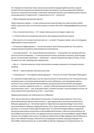 В.Г. неувереннопереступил порог,ирозакачнуласвоей неправдоподобнокрупной, красной
головой.Она былазакутана во множествопрозрачных обертоксзолотымикраешками.Обертки
запотелии покрылиськапельками:словнороза,прятавшаясявнутри,хотелауберечьсебяотмороза
частым дыханием.Я гляделана В.Г. с изумлением:ончто — волнуется?
— Мама, Владимир Григорьевичпришел!
Мама появиласьв дверях — и тоже показаласьмне странной.Будто она пересталабытьсамой
собой,а сделаласькакая-тостекляннаяиужасно неловкая.Как какая-нибудьфарфороваякуколкаиз
сказки.
— Оля,я получил валентинку, — В.Г.говорил приглушенноине сводил с мамы глаз.
— С этойпочтойничегоневозможнорассчитать.До праздникаеще больше недели.
— Мне кажется,этоне имеетзначения.Длянас — не имеет.Яподумал:может,нам, не откладывая,
зафиксировать нашиотношения?
— Отношения?Зафиксировать? — стекляннаямамане простобояласьразбиться. Она,кажется,
потерялавсякуюспособностьориентироватьсявпространстве.
— ОльгаВикторовна! — В.Г. решил обойтисьбезобиняков. — Я прошуВас стать моейженой!Если,
конечно,Алинане возражает, — он быстровзглянул на меня,призывая в союзницы. Доменя вдруг
дошло,чтопроисходит:моеймаме — моеймаме! — делаютпредложение.Здесьитеперь.Тоесть
не совсем так: нам с мамойделаютпредложение.
— Му-гу!— я быстро кивнулаи теперьтоже смотреланамаму,призывая ее последоватьмоему
примеру.
— Му-гу!— мама отозвалась приглушеннымэхом.
— А,Володенька! — этов дверях появилсядедушка. — Что ж вы тутстоите?Проходите!Проходите!
В.Г. церемонноподал маме руку, и мы все прошлив кухню.И там уселисьза стол.Розу распеленали,
поставилив вазу и некоторое времявсе вместе нанее любовались,наее причудливозавитые
лепестки.А она,словночувствуя такое внимание,распушилацветочнуюприческу,расправила
листикии, казалось, радоваласьчему-то— какому-тособственномуцветочномусчастью.ПотомВ.Г.
налил всем вина, а мне — сока. В высокий стакан с тонкимистенками,с белымлебедемнастекле.Из
таких стаканов пилипод Новый год. И вот — еще теперь.
Дедушкарассказывал,как поженилисьонис бабушкой.
ЗАГС, где им нужнобыло «фиксироватьотношения»,втовремяремонтировался.Тамв очень
маленькойкомнатке сиделастрогаятетенька — одна-одинешенька.Онасогласиласьрасписать
бабушкус дедушкой,но — без всяких торжеств.Торжественные церемониибудуттолькопосле
окончанияремонта.Бабушкас дедушкойсказали, им не нужны церемонии.Пустьтолькопоскорее
распишут,а то ониуже не могут друг бездруга жить. И в назначенныйденьбабушкас дедушкой
проснулисьраноутроми встретилисьнатроллейбуснойостановке,чтобыехатьрасписываться.Но
троллейбусаоченьдолгоне было.И у дедушкилопнулотерпение.Онсказал бабушке:давайпойдем
пешком,ато опоздаем.Они пошли,итут вдалеке появилсятроллейбус.Дедушкасхватил бабушкуза
руку,и они побежаливперед,чтобыуспетьнаследующуюостановку,когдатудаподъедетэтот
троллейбус.Бежалиизовсех сил,но троллейбусих обогнал.И дедушкав тотмоментрешил,что
 