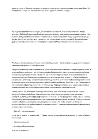 жизнь рухнула:сейчасони опоздают,строгаятетеньказапретсвоюмаленькуюкомнаткуиуйдет.Что
тогда делать?Он до сих порпомнит,как у негов груди колотилосьсердце.
Но водительтроллейбусаих увидел,каконибегутизо всех сил,и не уехал с остановки.Когда
дедушкас бабушкойнаконецдобежалиизаскочили в салон, водительоткрыл дверьиспросил: «Где
пожар?» Дедушкаобъяснил,чтоони бегутженитьсяи уже опаздывают. Тогда водителькивнул,дал
гудок и поехал быстро-быстро— такбыстро,как толькоможетехатьтроллейбус.Когдабабушкас
дедушкойвыпрыгнулиизтроллейбусапрямонапротивЗАГСа,все пассажиры им замахали.
А бабушкатак запыхалась,чтоникак не могла отдышаться— даже когда они с дедушкойуже вошли
в маленькуюкомнаткукстрогойтетеньке.
Дедушкаснова испугался— что тетеньке этоне понравится.Нотетенькасказалавсе нужные слова, а
потомдобавила: конечно,уних сейчас нетникакойвозможности сделатьрегистрациюэтогобрака
по-настоящемуторжественной.Нокое-чтовсе-такиможноорганизовать.И она нажала какую-то
кнопкувнутристола.Сначала что-тозашелестело,апотомзаиграла музыка — «Свадебныймарш»
Мендельсона.Этотмарш всегда играют,когда людиженятся.Считается,чтобез его торжественного
оптимизманикак невозможноначать шествие посовместнойжизни. И вообще — этотакая примета:
нужновступать в брак под музыку.И вот тетенькагде-тораздобылазаписьна кассете,принеслаиз
дома магнитофони в нужнуюминутувключила.А дедушкаеще считал ее строгой!
Сейчас,сказал В.Г.,многие не толькорасписываются,нои венчаются.Вцеркви.Как в старые
времена.Этокрасивый обряд.Но у него естьсвои недостатки:венчаннымсупругамнельзя
разводиться, потомучтоих брак зафиксирован не тольков книге гражданских актов, но и на небесах.
И вотодна егомолоденькаязнакомаятоже решилавенчатьсясо своим женихом.Ей оченьхотелось
постоятьв беломплатье подвенцом,средисвечейи икон.Но, чтобыоставить себе путик
отступлению(вдругмужейчерезкакое-товремянадоест?),онавовремявенчаниядержала пальцы
на правой руке крестиком.
— Зачем?— не поняламама.
— Ну, как — зачем? — засмеялся В.Г., Онуже вполне освоилсяв новой ситуации. — Чтобыобмануть
чиновников.
— Каких чиновников?
— Из небеснойканцелярии!
— И что— обманула?
 