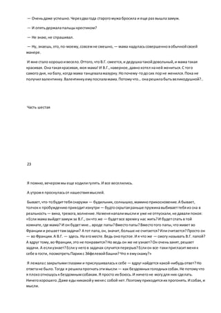 — Оченьдаже успешно.Черездвагода старогомужа бросила и еще раз вышлазамуж.
— И опятьдержалапальцыкрестиком?
— Не знаю,не спрашивал.
— Ну, знаешь,это,по-моему,совсемне смешно, — мама надуласьсовершенновобычнойсвоей
манере.
И мне стало хорошоивесело.Оттого,чтоВ.Г. смеется,и дедушкатакойдовольный,и мама такая
красивая. Она такаякрасивая, моя мама! И В.Г.,наверное,давнохотел наней жениться.С того
самого дня, на балу,когда мама танцеваламазурку.Нопочему-тодосих порне женился.Пока не
получил валентинку.Валентинкуемупослаламама.Потомучто… онарешилабытьвеликодушной?..
Часть шестая
23
Я помню,вечероммыеще ходилигулять.И все веселились.
А утромя проснуласьот нашествиямыслей.
Бывает,что-тобудиттебяснаружи — будильник, солнышко,маминоприкосновение.А бывает,
толчокк пробуждениюприходитизнутри — будтоскрытаяраньше пружинавыбиваеттебяиз сна в
реальность— вина, тревога,волнение.Наменянапалимыслии уже не отпускали,не давали покоя:
«Если мама выйдетзамуж за В.Г., ончто же — будетвсе времяу нас жить?И будетспать в той
комнате,где мама? И он будетмне…вроде папы?Вместопапы?Вместотого папы,чтоживет во
Франции и решаеттамзадачи? А тот папа,он, значит,больше не считается?Илисчитается?Просто он
— во Франции.А В.Г. — здесь. На егоместе.Ведь онопустое.И я что же — смогу называть В.Г. папой?
А вдруг тому,во Франции,это не понравится?Но ведь он же не узнает?Он оченьзанят,решает
задачи. А еслиузнает?Если у негов задачах случитсяперерыв?Еслион все-такипригласитменяк
себе в гости, посмотретьПарижс Эйфелевойбашни?Что я емускажу?»
Я лежалас закрытымиглазами и прислушиваласьк себе — вдруг найдется какой-нибудьответ?Но
ответане было.Тогда я решилапрогнатьэтимысли — как бездомных голодных собак.Не потомучто
я плохоотношуськбездомнымсобакам. Я просто их боюсь.И ничегоне могудля них сделать.
Ничегохорошего.Даже едыникакойу меняс собой нет.Поэтомуприходитсяих прогонять.И собак, и
мысли.
 