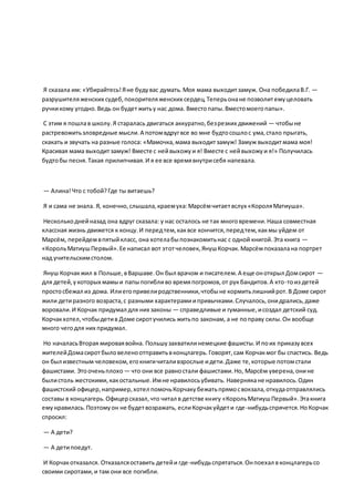 Я сказала им: «Убирайтесь!Яне будувас думать.Моя мама выходитзамуж. Она победилаВ.Г. —
разрушителяженских судеб,покорителяженских сердец.Теперьонане позволитемуцеловать
ручкикому угодно.Ведь он будетжитьу нас дома. Вместопапы.Вместомоегопапы».
С этим я пошлав школу.Я старалась двигаться аккуратно,безрезких движений — чтобыне
растревожитьзловредные мысли.А потомвдругвсе во мне будтосошлос ума,стало прыгать,
скакать и звучать на разные голоса: «Мамочка,мама выходитзамуж! Замуж выходитмама моя!
Красивая мама выходитзамуж! Вместе с нейвыхожуи я! Вместе с нейвыхожуи я!» Получилась
будтобы песня.Такая прилипчивая.И я ее все времявнутрисебя напевала.
— Алина!Что с тобой?Где ты витаешь?
Я и сама не знала. Я, конечно,слышала,краемуха:Марсёмчитаетвслух «КороляМатиуша».
Несколькоднейназад она вдруг сказала: у нас осталось не так многовремени.Наша совместная
классная жизнь движется к концу.И передтем,каквсе кончится,передтем,какмы уйдем от
Марсём, перейдемвпятыйкласс, она хотелабыпознакомитьнас с одной книгой.Эта книга —
«КорольМатиушПервый».Ее написал вот этотчеловек, ЯнушКорчак.Марсёмпоказалана портрет
над учительскимстолом.
Януш Корчакжил в Польше,вВаршаве.Он был врачом и писателем.А еще оноткрыл Домсирот —
для детей,укоторых мамыи папыпогибливо времяпогромов,от рукбандитов.А кто-тоиз детей
простосбежал из дома. Илиегопривелиродственники,чтобыне кормитьлишнийрот.В Доме сирот
жили детиразного возраста,с разными характерамиипривычками.Случалось,онидрались,даже
воровали.И Корчак придумал для них законы — справедливые и гуманные,исоздал детский суд.
Корчакхотел,чтобыдетив Доме сиротучились житьпо законам, а не поправу силы.Он вообще
много чегодля них придумал.
Но началасьВторая мироваявойна. Польшузахватилинемецкие фашисты.И поих приказувсех
жителейДомасиротбыловеленоотправитьвконцлагерь.Говорят,сам Корчакмог бы спастись. Ведь
он был известным человеком,егокнигичиталивзрослые идети.Даже те,которые потомстали
фашистами. Этооченьплохо — что они все равностали фашистами.Но, Марсём уверена,онине
былистоль жестокими,какостальные.Имне нравилосьубивать. Навернякане нравилось.Один
фашистский офицер,например,хотел помочьКорчакубежатьпрямосвокзала,откудаотправлялись
составы в концлагерь.Офицерсказал,что читал в детстве книгу «КорольМатиушПервый».Этакнига
емунравилась.Поэтомуон не будетвозражать, еслиКорчакуйдети где-нибудьспрячется.НоКорчак
спросил:
— А дети?
— А детипоедут.
И Корчакотказался. Отказалсяоставить детейи где-нибудьспрятаться.Онпоехал в концлагерьсо
своими сиротами,и там они все погибли.
 