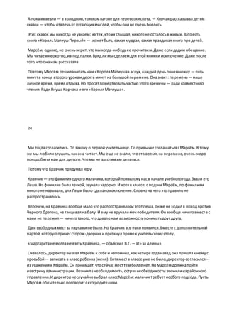 А пока их везли — в холодном,тряскомвагоне для перевозкискота, — Корчак рассказывал детям
сказки — чтобыотвлечьотпугающих мыслей,чтобыонине оченьбоялись.
Этих сказок мы никогда не узнаем:из тех,ктоих слышал,никогоне осталосьв живых. Затоесть
книга «КорольМатиушПервый» — можетбыть,самая мудрая, самая правдивая книга продетей.
Марсём, однако,не оченьверит,чтомы когда-нибудьее прочитаем.Даже еслидадим обещание.
Мы читаемнеохотно,из-подпалки.Врядлимы сделаемдля этойкнижки исключение.Даже после
того,что она нам рассказала.
ПоэтомуМарсём решилачитатьнам «КороляМатиуша» вслух,каждый деньпонемножку — пять
минутв конце второгоурокаи десять минутна большойперемене.Оназнает:перемена— наше
личное время,времяотдыха.Но проситпожертвоватьчастьюэтоговремени — ради совместного
чтения.Ради ЯнушаКорчака и его«КороляМатиуша».
24
Мы тогда согласились.По закону о первойучительнице.Попривычке соглашатьсясМарсём. К тому
же мы любилислушать,какона читает.Мы еще не знали, чтоэто время,на перемене,оченьскоро
понадобитсянам для другого.Что мы не захотимим делиться.
Потомучто Кравчик придумал игру.
Кравчик — этофамилия одногомальчика,которыйпоявилсяу нас в начале учебногогода.Звали его
Леша.Но фамилия былалегкой,звучалазадорно. И хотяв классе,с подачи Марсём, по фамилиям
никогоне называли,для Лешибыло сделаноисключение.Словнонанегоэтоправилоне
распространялось.
Впрочем,на Кравчикавообще мало чтораспространялось:этотЛеша,онже не ходил в походпротив
ЧерногоДрэгона,не танцевал на балу.И емуне вручалимечпобедителя.Онвообще ничеговместе с
нами не пережил — ничеготакого,чтодавалонам возможностьпониматьдруг друга.
Да и свободных мест за партами не было.Но Кравчик все-такипоявился.Вместе с дополнительной
партой,которуюпринессторож-дворникиприткнул прямокучительскомустолу.
«Маргарита не могла не взять Кравчика, — объяснил В.Г. — Из-за Алины».
Оказалось,директорвызвал Марсём к себе и напомнил,какчетыре года назад она пришлак немус
просьбой— записать в класс ребенка(меня).Хотямествклассе уже не было,директорсогласился—
из уважения к Марсём.Он понимает,чтосейчас месттем более нет.НоМарсём должнапойти
навстречуадминистрации.Возникланеобходимость,остраянеобходимость:звонилиизрайонного
управления.И директорнеслучайновыбрал классМарсём:мальчиктребуетособогоподхода.Пусть
Марсём обязательнопоговоритсего родителями.
 