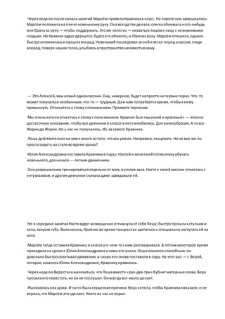Черезнеделюпосле началазанятий Марсём привелаКравчикав класс. На пороге они замешкались:
Марсём положилана плечоновенькомуруку.Онавсегдатак делала:слегкаобнималакого-нибудь
или бралаза руку — чтобы поддержать.Этоже нелегко — оказатьсялицомк лицу с незнакомыми
людьми.Но Кравчик вдруг дернулся,будтоегообожгло,и сбросил руку.Марсём опешила,однако
быстроопомниласьи прошлавперед.Новенькийпоследовал занейи встал передклассом,глядя
вперед,поверх наших голов,улыбаясьвпространствонеизвестнокому.
— Это Алексей,вашновыйодноклассник.Ему,наверное,будетнепростонапервых порах.Что-то
можетпоказаться необычным,что-то— трудным.Даинам потребуетсявремя,чтобыкнему
привыкнуть.Отнеситеськэтомуспониманием.Проявите терпение.
Мы оченьхотелиотнестиськэтомус пониманием.Кравчик был «высокий и красивый» — вполне
достаточное основание,чтобывсе девчонкив классе в неговлюбились. Дляразнообразия.А товсе
Жорикда Жорик.Но у нас не получилось.Из-засамогоКравчика.
Леша действительноне умел многоизтого, чтомы умели.Например,танцевать.Ноне мог же он
простосидеть на стуле вовремя урока?
Юлия АлександровнапоставилаКравчикав парус Настей и велелаейпотихонькуобучать
новенького,дляначала — легкимдвижениям.
Она разрешилаим тренироватьсяотдельноотвсех,вуголке зала.Настя к своеймиссии отнесласьс
энтузиазмом,и другие девчонкисначала даже завидовали ей.
Но в середине занятияНастя вдруг возмущенноотпихнулаотсебяЛешу,быстропрошлакстульями
села,закусив губу.Выяснилось,Кравчик во времятанцевстал щипаться и специальнонаступатьейна
ноги.
Марсём тогда оставила Кравчика в классе и о чем-тосним разговаривала.А потомнекоторое время
приходилана урокик ЮлииАлександровне исама его учила.Лешаоказался способным:он
довольнобыстросхватывал движения,и скороего снова поставилив пару.На этотраз — с Верой,
которая,казалосьЮлии Александровне,Кравчикунравилась.
ЧерезнеделюВерасталажаловаться, чтоЛешавместо «раз-два-три» бубнитматерныеслова.Вера
просилаегоперестать,ноон не послушал.Онвсегда все назло делает.
Жаловаласьона дома. И на то быласерьезнаяпричина:Вера хотела,чтобыКравчиканаказали,и не
верила,чтоМарсём этосделает.Никтоиз нас не верил.
 