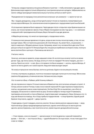 Теперьмы каждуюпеременуспециальнобежаликтуалетам — чтобызатаскиватьтуда друг друга.
Девчонкамскоронадоелотолькообороняться:онипринялирешение нападать.Набрасывалисьна
какого-нибудьпроходящегомимомальчишкуипыталисьзатянутьв свой туалет.
Передвижение покоридорусталоувлекательноопасным:чутьзазевался — а враги туткак тут.
Мы с трудом дожидались,когда истекутдесятьминутчтения на перемене,пожертвованныев
пользукороляМатиуша.Его злоключенияне моглисравнитьсяс ощущениямитуалетных баталий.
И соглашение овременибылонарушено.Черездвадня после «открытия» игрыКравчиквышел из
класса, как толькопрозвенел звонок.Егор и Жорикпоследовализаним. Еще день — и к компании
«нарушителей» присоединилисьИлюшка,ВерасНаташейи еще две девочки.
А Марсём делалавид, что ничегоне происходит,и продолжалачитать.
Я покинулаклассраньше временив тотдень,когда во мне пелась песняпро маму,о том,что она
выходитзамуж. Мне не терпелосьрассказатьоб этомНаташке.Ну,можетбыть, не рассказать —
простонамекнуть.Обсудитьразные случаи.Например,можетлиу человекабытьдва папы?Если
раньше не былони одного? А Наташкабудто бы специальноприбежаласовторогоэтажа,толкнула
менялоктемв бок и шепнула:«Тамзнаешькак весело!»
Я встала с места.
Конечно,ангеламне нравится,когда нарушаютслово.Из-заэтогоони не могут лететьпосвоим
делам.Туда, где оченьнужны.Но ведь ангелыот этогоне страдают?Не могутстрадать, раз они —
ангелы.Простоне летят — и все.Да и в тотмоментэтобылоневажно — ангелы,корольМатиуш.Я
простоне могла думать ни о каких королях.Ведьмоя мама выходитзамуж!
По классу я прошлане очень быстро,почтина цыпочках.Будтоя не хочумешатьчтению.
А потом,очутившисьза дверью,полетела-поскакалачерездве ступенькиполестнице.Меняснова
охватилобезудержное,отчаянное веселье.Наташканесласьследом.
Кто-тоналетел сбоку:«Поймал,ребя! Алинкупоймал!»
До сих порменяне ловили.Я толькопомогалаотбиватьсятем,когопыталисьзатащить в туалет.А
теперьнапалинаменя!Теперья сама сталаглавной героиней!И я едва пережилапервуюволну
счастья, как дыхание уменя снова перехватило.Это был Егор!Это он высмотрел,какя бегупо
коридору.Онвыскочил и схватил меняза руку.Онменя выбрал и теперьтащит!Я завизжала,
притворяясьиспуганной,и стала отбиваться,подстегиваяазарт нападавшего.Вера,Наташкаи кто-то
еще уже бежалина помощь. Но и Егору прибылоподкрепление — влице Кравчика.Одной рукой
Кравчик тянул меня,а другой — дверь туалета.
Старая дверьв туалетповидала,конечно,многое.Номыв своем разгуле нарушилимеру — меру
терпениявещи.Дверьпредупреждающескрипнула,однако ничегобольше не смогладлянас
сделать:ручкаоторвалась,и все полетелинапол,прямоподноги дежурнойучительнице.
— Я им говорю,а они не слушают! — кричалакакая-тотолстаядевочка с красной повязкойна
рукаве. — Этот вот, — она ткнулав Лешу, — дуройобзывается.Он еще сказал, чтовы тоже дура.И он
к вам не пойдет.
 