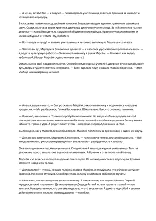 — А ну-ка,встать!Все — к завучу!— скомандовалаучительница,схватилаКравчиказа шивороти
потащилапо коридору.
В классе мы появилисьпод двойным конвоем.Впередитвердымадминистративнымшагомшла
завуч. Сзади, волочаза воротКравчика,двигалась дежурная учительница.Занейсеменилатолстая
девочка— главныйсвидетельнарушенийобщественногопорядка.Кравчикупиралсяивремя от
временибуркал:«Пустите!Ну,пустите!»
— Вот теперь— пущу!— заявила учительницаилегоньковытолкнулаЛешувцентркласса.
— Что этовы тут,Маргарита Семеновна,делаете? — с ласковойугрозойпоинтересоваласьзавуч. —
А,ведете культурнуюработу! — Онакивнулана книгу в руках Марсём. — Но охват,каквидно,
небольшой.(ВокругМарсёмсиделочеловекшесть.)
Остальные на свой лад развлекаются.Оскорбляютдежурныхучителей,дверные ручкивыламывают.
Чуть дверьв туалете спетельне сорвали. — Завуч сделалапаузу и нашлаглазами Кравчика. — Этот
вообще никаких границ не знает.
— Алеша,сядьна место, — быстросказала Марсём, захлопываякнигуи поднимаясьнавстречу
процессии. — Мы разберемся,ГалинаВасильевна.Обязательно.Все,чтосломано,починим.
— Конечно,выпочините.Толькопопробуйте не починить!Нозавтрачтобывсе родителиэтой
команды (онавыразительнокивнулаголовойвнашу сторону) — чтобывсе родителибылиу меняв
кабинете.Прямос утра.А родителивотэтого — в первуюочередь!Дневникинастол.
Было видно,как у Марсём дернулосьв горле.Мы вялопоплелисьза дневникамии сдали их завучу.
— Делаювамзамечание,Маргарита Семеновна, — голосзавуча теперьзвучал официально. — Всё
миндальничаете,философиюразводите!И вот результат:распущенностьихамство!
Она взяла дневникипод мышкуи вышла.Следомза нейвышла дежурнаяучительница.Толстая
девочкане простовышла:она еще показаланам язык. А Кравчик в ответпоказал ейпалец.
Марсём изо всех сил хлопнулаладоньюпоегопарте.Отнеожиданностивсе вздрогнули.Кравчик
отпрянул назад всемтелом.
— Допрыгался! — чужим,севшим голосомсказала Марсём, и я подумала,чтосейчас она стукнет
Кравчика.Но она не стукнула.Онаобернуласькклассу и заставила свой голос звучать:
— Мне жаль,что вы сегодня не дослушалиглаву.Я читалао том,как корольМатиуш Первый
учредил детскийпарламент.Детиполучилисвободудействийи сталиправить страной — как
мечтали.Ноединственное,чтоониумелиделать, — этовеселиться.А думать над собой и своими
действиямиони не желали.И их государство — погибло.
 